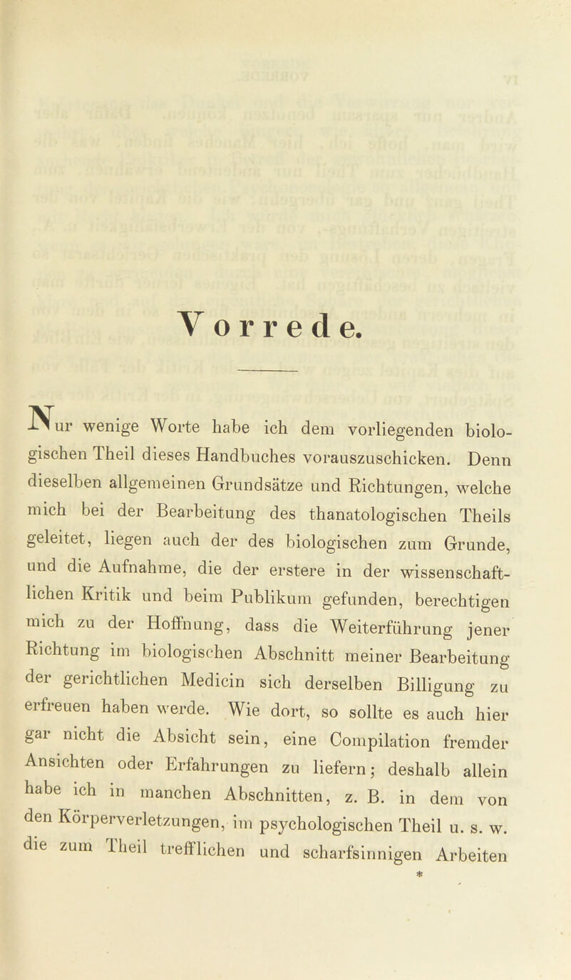 Vorrede. ur wenige Worte habe ich dem vorliegenden biolo¬ gischen Theil dieses Handbuches vorauszuschicken. Denn dieselben allgemeinen Grundsätze und Richtungen, welche mich bei der Bearbeitung des thanatologischen Theils geleitet, liegen auch der des biologischen zum Grunde, und die Aufnahme, die der erstere in der wissenschaft¬ lichen Kritik und beim Publikum gefunden, berechtigen mich zu der Hoffnung, dass die Weiterführung jener Richtung im biologischen Abschnitt meiner Bearbeitung der gerichtlichen Medicin sich derselben Billigung zu erfreuen haben werde. Wie dort, so sollte es auch hier gai nicht die Absicht sein, eine Compilation fremder Ansichten oder Erfahrungen zu liefern; deshalb allein habe ich in manchen Abschnitten, z. B. in dem von den Körperverletzungen, im psychologischen Theil u. s. w. die zum 1 heil trefflichen und scharfsinnigen Arbeiten