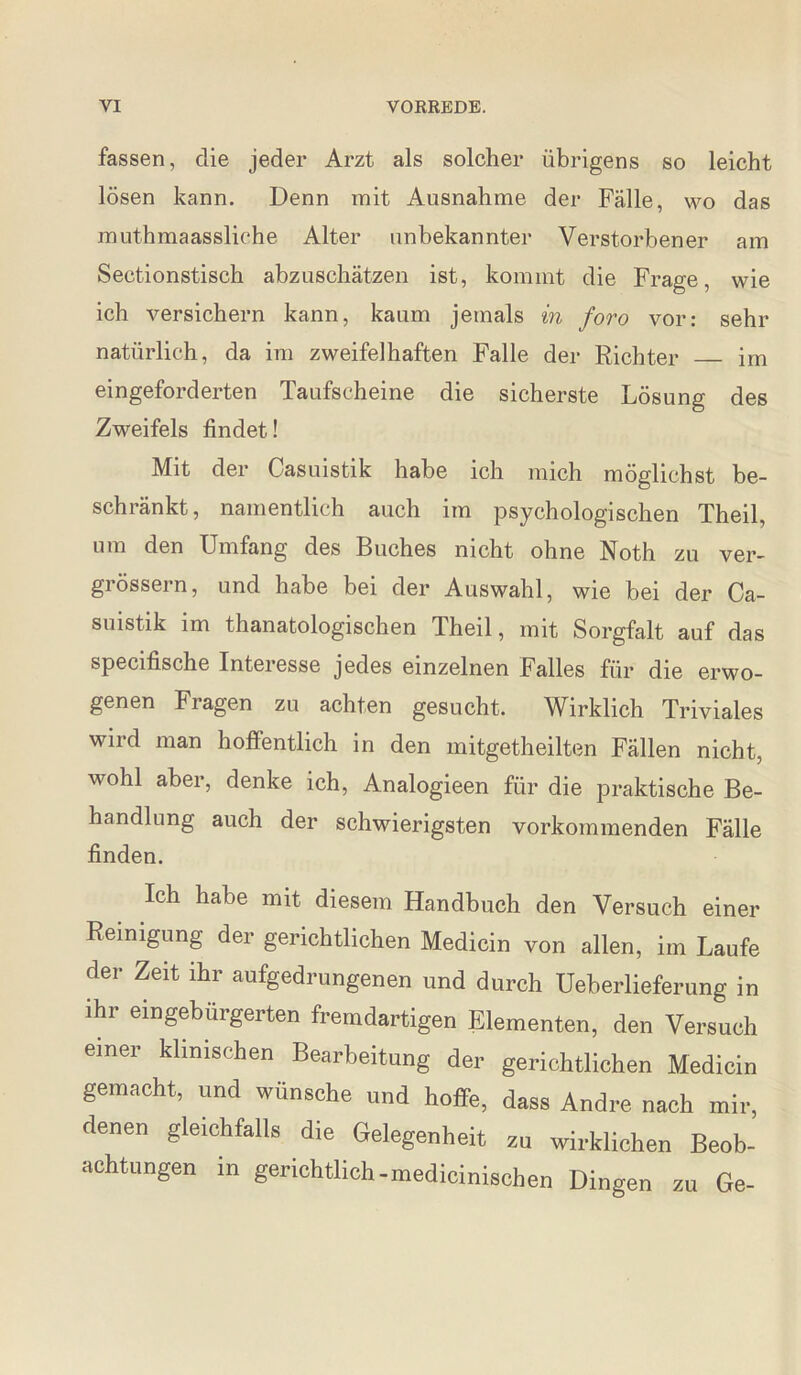 fassen, die jeder Arzt als solcher übrigens so leicht lösen kann. Denn mit Ausnahme der Fälle, wo das muthmaassliche Alter unbekannter Verstorbener am Sectionstisch abzuschätzen ist, kommt die Frage, wie ich versichern kann, kaum jemals in foro vor: sehr natürlich, da im zweifelhaften Falle der Richter _ im eingeforderten Taufscheine die sicherste Lösung des Zweifels findet! Mit der Casuistik habe ich mich möglichst be¬ schränkt, namentlich auch im psychologischen Theil, um den Umfang des Buches nicht ohne Noth zu ver- grössern, und habe bei der Auswahl, wie bei der Ca¬ suistik im thanatologischen Theil, mit Sorgfalt auf das specifische Interesse jedes einzelnen Falles für die erwo¬ genen Fragen zu achten gesucht. Wirklich Triviales wird man hoffentlich in den mitgetheilten Fällen nicht, wohl aber, denke ich, Analogieen für die praktische Be¬ handlung auch der schwierigsten vorkommenden Fälle finden. Ich habe mit diesem Handbuch den Versuch einer Reinigung der gerichtlichen Medicin von allen, im Laufe der Zeit ihr aufgedrungenen und durch Ueberlieferung in ihr eingebürgerten fremdartigen Elementen, den Versuch einer klinischen Bearbeitung der gerichtlichen Medicin gemacht, und wünsche und hoffe, dass Andre nach mir, denen gleichfalls die Gelegenheit zu wirklichen Beob¬ achtungen in gerichtlich-medicinischen Dingen zu Ge-
