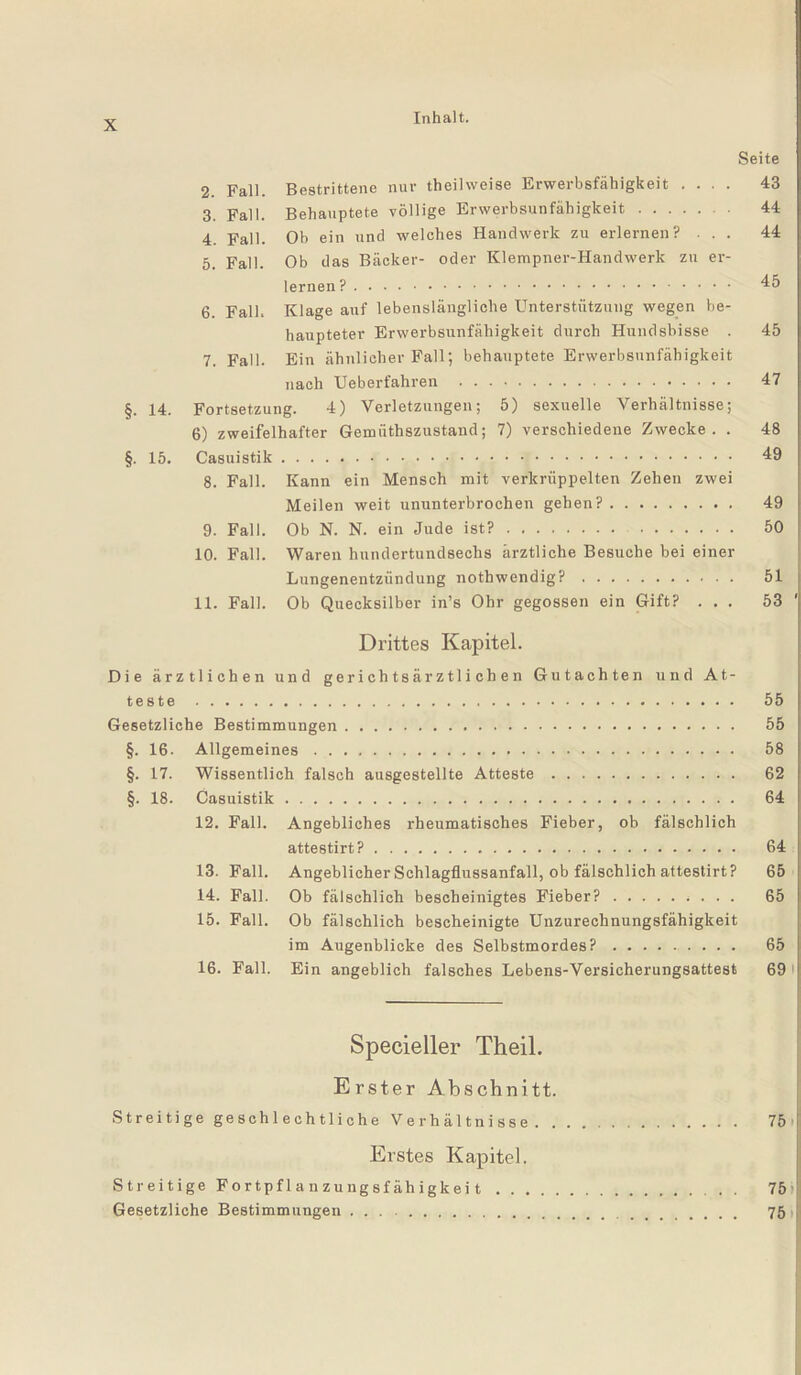 Seite 2. Fall. Bestrittene nur theilweise Erwerbsfähigkeit .... 43 3. Fall. Behauptete völlige Erwerbsunfähigkeit. 44 4. Fall. Ob ein und welches Handwerk zu erlernen? ... 44 5. Fall. Ob das Bäcker- oder Klempner-Handwerk zu er¬ lernen .. 45 6. Fall. Klage auf lebenslängliche Unterstützung wegen be¬ haupteter Erwerbsunfähigkeit durch Hundshisse . 45 7. Fall. Ein ähnlicher Fall; behauptete Erwerbsunfähigkeit nach Ueberfahren . 47 §. 14. Fortsetzung. 4) Verletzungen; 5) sexuelle Verhältnisse; 6) zweifelhafter Gemüthszustand; 7) verschiedene Zwecke. . 48 §. 15. Casuistik. 49 8. Fall. Kann ein Mensch mit verkrüppelten Zehen zwei Meilen weit ununterbrochen gehen?. 49 9. Fall. Ob N. N. ein Jude ist?. 50 10. Fall. Waren hundertundsechs ärztliche Besuche bei einer Lungenentzündung notbwendig?. 51 11. Fall. Ob Quecksilber in’s Ohr gegossen ein Gift? ... 53 Drittes Kapitel. Die ärztlichen und gerichtsärztlichen Gutachten und At¬ teste . 55 Gesetzliche Bestimmungen. 55 §. 16. Allgemeines. 58 §. 17. Wissentlich falsch ausgestellte Atteste. 62 §. 18. Casuistik. 64 12. Fall. Angebliches rheumatisches Fieber, ob fälschlich attestirt?. 64 13. Fall. Angeblicher Schlagflussanfall, ob fälschlich attestirt? 65 14. Fall. Ob fälschlich bescheinigtes Fieber?. 65 15. Fall. Ob fälschlich bescheinigte Unzurechnungsfähigkeit im Augenblicke des Selbstmordes?. 65 16. Fall. Ein angeblich falsches Lebens-Versicherungsattest 69 Specieller Theil. Erster Abschnitt. Streitige geschlechtliche Verhältnisse. 75 Erstes Kapitel. Streitige Fortpflanzungsfähigkeit. 75 Gesetzliche Bestimmungen ... 75