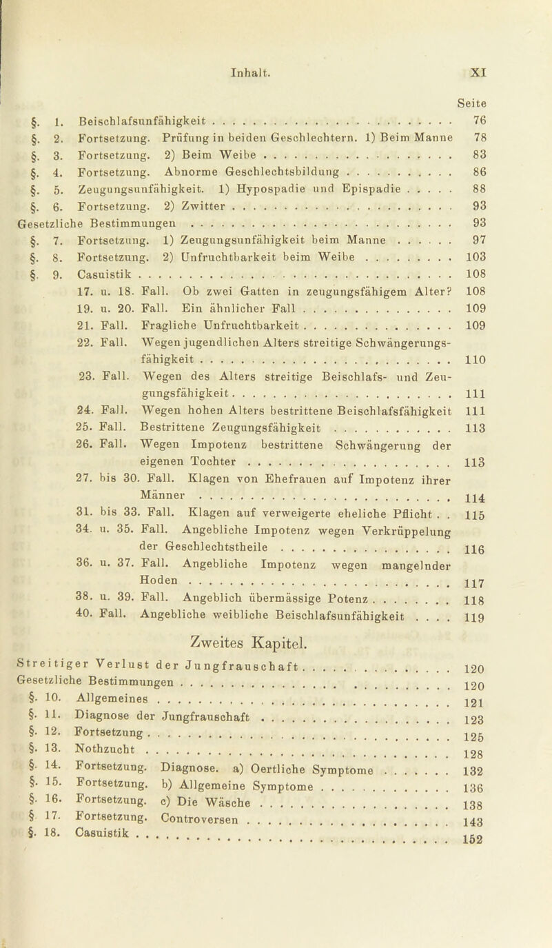 Seite §. 1. Beischlafsunfähigkeit. §. 2. Fortsetzung. Prüfung in beiden Geschlechtern. 1) Beim Manne §. 3. Fortsetzung. 2) Beim Weibe. §. 4. Fortsetzung. Abnorme Geschlechtsbildung. §. 5. Zeugungsunfähigkeit. 1) Hypospadie und Epispadie. §. 6. Fortsetzung. 2) Zwitter. Gesetzliche Bestimmungen . §. 7. Fortsetzung. 1) Zeugungsunfähigkeit beim Manne. §. 8. Fortsetzung. 2) Unfruchtbarkeit beim Weibe. §. 9. Casuistik. 17. u. 18. Fall. Ob zwei Gatten in zeugungsfähigem Alter? 19. u. 20. Fall. Ein ähnlicher Fall. 21. Fall. Fragliche Unfruchtbarkeit. 22. Fall. Wegen jugendlichen Alters streitige Schwängerungs¬ fähigkeit . 23. Fall. Wegen des Alters streitige Beischlafs- und Zeu¬ gungsfähigkeit . 24. Fall. Wegen hohen Alters bestrittene Beischlafsfähigkeit 25. Fall. Bestrittene Zeugungsfähigkeit . 26. Fall. Wegen Impotenz bestrittene Schwängerung der eigenen Tochter. 27. bis 30. Fall. Klagen von Ehefrauen auf Impotenz ihrer Männer . 31. bis 33. Fall. Klagen auf verweigerte eheliche Pflicht . . 34. u. 35. Fall. Angebliche Impotenz wegen Verkrüppelung der Geschlechtstheile . 36. u. 37. Fall. Angebliche Impotenz wegen mangelnder Hoden . 38. u. 39. Fall. Angeblich übermässige Potenz. 40. Fall. Angebliche weibliche Beischlafsunfähigkeit .... 76 78 83 86 88 93 93 97 103 108 108 109 109 110 111 111 113 113 114 115 116 117 118 119 Zweites Kapitel. Streitiger Verlust der J u ng f rau s ch a f t. Gesetzliche Bestimmungen. §. 10. Allgemeines. §. 11. Diagnose der Jungfrauschaft. §. 12. Fortsetzung. §. 13. Nothzucht. §. 14. Fortsetzung. Diagnose, a) Oertliche Symptome §. 15. Fortsetzung, b) Allgemeine Symptome. §. 16. Fortsetzung, c) Die Wäsche. § 17. Fortsetzung. Controversen. §. 18. Casuistik. 120 120 121 123 125 128 132 136 138 143 152