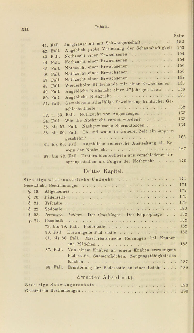 UI Inhalt- Seite 41 Fall. Jungfrauschaft mit Schwangerschaft. 152 42. Fall. Angeblich grobe Verletzung der Schaamhaftigkeit 153 43. Fall. Nothzucht einer Erwachsenen . 154 44 Fall. Nothzucht einer Erwachsenen . 154 45. Fall. Nothzucht einer Erwachsenen. 156 46. Fall. Nothzucht einer Erwachsenen.'• 156 47. Fall. Nothzucht einer Erwachsenen. 157 48. Fall. Wiederholte Blutschande mit einer Erwachsenen 158 49. Fall. Angebliche Nothzucht einer 47jährigen Frau ... 158 50. Fall. Angebliche Nothzucht. 161 51. Fall. Gewaltsame allmählige Erweiterung kindlicher Ge- schlechtstheile . 162 52. u. 53. Fall. Nothzucht vor Augenzeugen. 163 54. Fall. Wie die Nothzucht verübt worden?. 163 55. bis 57. Fall. Nachgewiesene Spermatozoen. 164 58 bis 60. Fall. Ob und wann in früherer Zeit ein stuprum geschehn?. 165 61. bis 66. Fall. Angebliche venerische Ansteckung als Be¬ weis der Nothzucht. 167 67. bis 72. Fall. Urethralblenorrhoeen aus verschiedenen Ur¬ sprungsstadien als Folgen der Nothzucht. 170 Drittes Kapitel. Streitige widernatürliche Unzucht. 171 Gesetzliche Bestimmungen . 171 §. 19. Allgemeines. 172 §. 20. Päderastie. 173 §. 21. Tribadie. 179 §. 22. Sodomie. . 180 §. 23. Irrumare. Fellare. Der Gunnilingus. Der Koprophage ... 182 §. 24. Casuistik. 182 73. bis 79. Fall. Päderastie. 182 80. Fall. Erzwungene Päderastie. 185 81. bis 86. Fall. Masturbatorische Reizungen bei Knaben und Mädchen. 185 87. Fall. Von einem Knaben an einem Knaben erzwungene Päderastie. Saamenfädchen. Zeugungsfähigkeit des Knaben. 187 88. Fall. Ermittelung der Päderastie an einer Leiche .... 189 Zweiter Abschnitt. Streitige Schwangerschaft.. 190