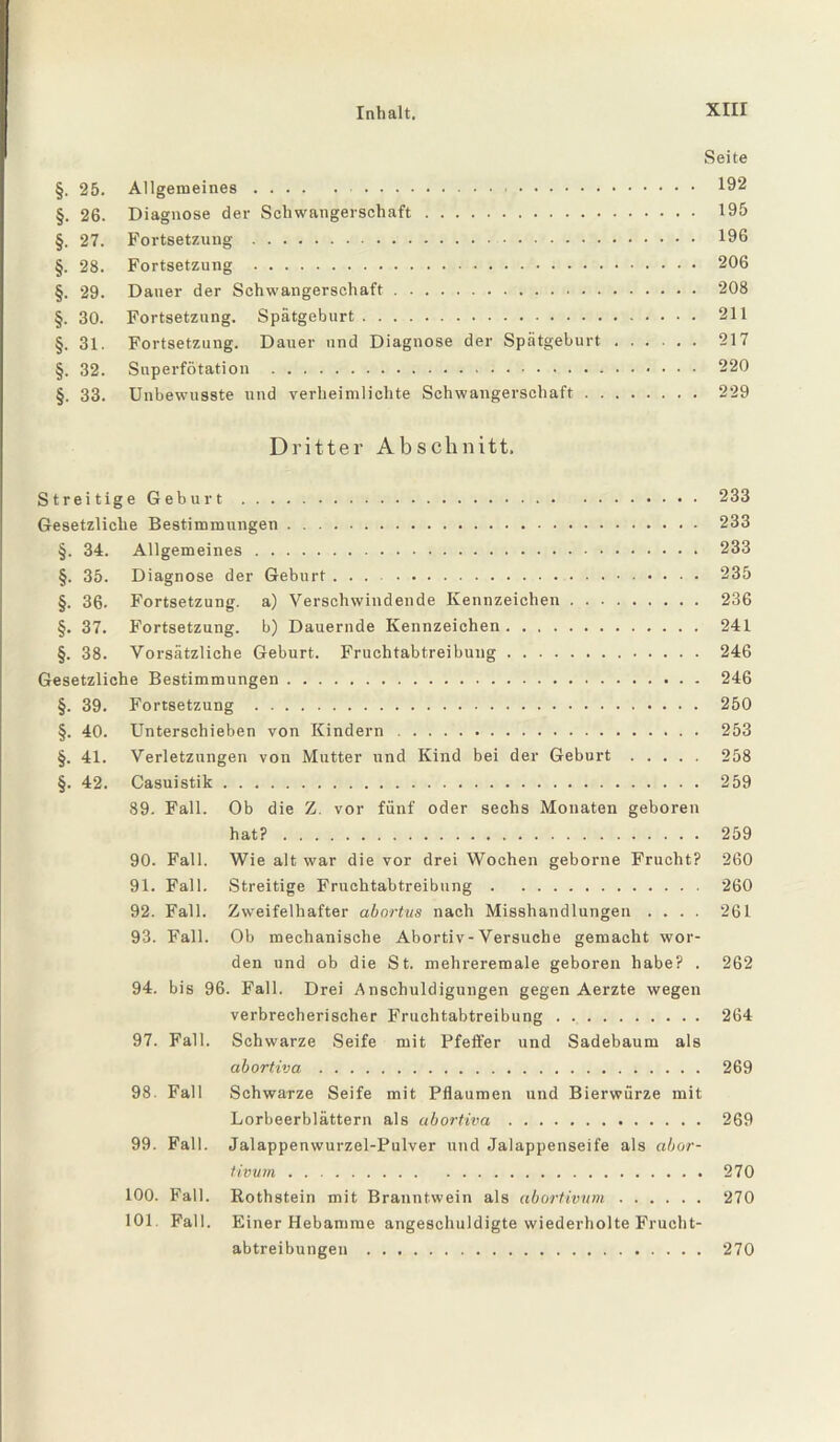 Seite §. 25. Allgemeines. 192 §. 26. Diagnose der Schwangerschaft. 195 §. 27. Fortsetzung . 196 §. 28. Fortsetzung . 206 §. 29. Dauer der Schwangerschaft. 208 §. 30. Fortsetzung. Spätgeburt. 211 §. 31. Fortsetzung. Dauer und Diagnose der Spätgeburt. 217 §. 32. Superfötation . 220 §. 33. Unbewusste und verheimlichte Schwangerschaft. 229 Dritter Abschnitt. Streitige Geburt. 233 Gesetzliche Bestimmungen. 233 §. 34. Allgemeines. 233 §. 35. Diagnose der Geburt. 235 §. 36. Fortsetzung, a) Verschwindende Kennzeichen. 236 §. 37. Fortsetzung, b) Dauernde Kennzeichen. 241 §. 38. Vorsätzliche Geburt. Fruchtabtreibung. 246 Gesetzliche Bestimmungen. 246 §. 39. Fortsetzung . 250 §. 40. Unterschieben von Kindern. 253 §. 41. Verletzungen von Mutter und Kind bei der Geburt. 258 §. 42. Casuistik. 259 89. Fall. Ob die Z. vor fünf oder sechs Monaten geboren hat?. 259 90. Fall. Wie alt war die vor drei Wochen geborne Frucht? 260 91. Fall. Streitige Fruchtabtreibung. 260 92. Fall. Zweifelhafter abortus nach Misshandlungen .... 261 93. Fall. Ob mechanische Abortiv-Versuche gemacht wor¬ den und ob die St. mehreremale geboren habe? . 262 94. bis 96. Fall. Drei Anschuldigungen gegen Aerzte wegen verbrecherischer Fruchtabtreibung. 264 97. Fall. Schwarze Seife mit Pfeffer und Sadebaum als abortiva. 269 98. Fall Schwarze Seife mit Pflaumen und Bierwürze mit Lorbeerblättern als abortiva. 269 99. Fall. Jalappenwurzel-Pulver und Jalappenseife als abor- tivum. 270 100. Fall. Rothstein mit Branntwein als abortivtim. 270 101. Fall. Einer Hebamme angeschuldigte wiederholte Frueht- abtreibungen. 270