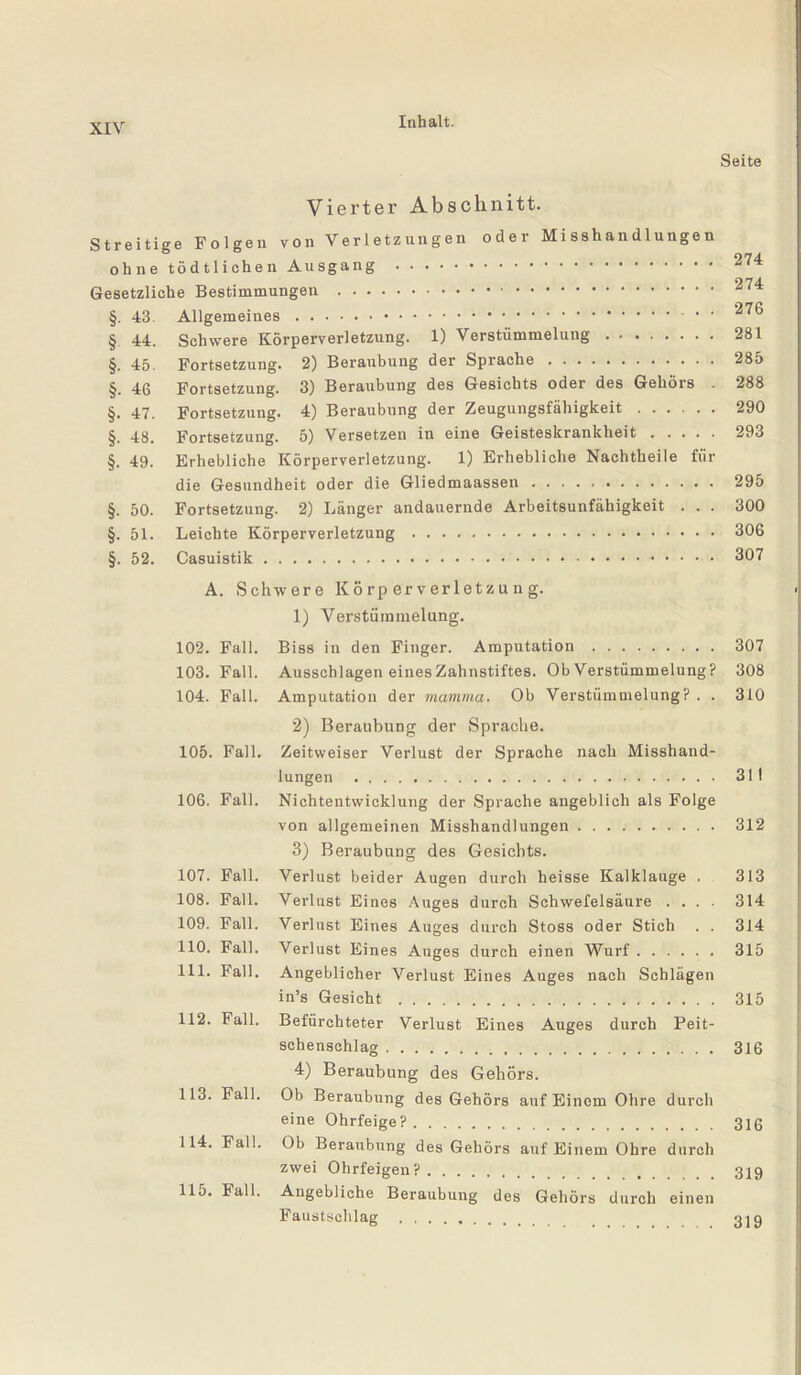 Seite Vierter Abschnitt. Streitige Folgen von Verletzungen oder Misshandlungen ohne tödtlichen Ausgang . 274 O74. Gesetzliche Bestimmungen .. §. 43. Allgemeines. ^7® § 44. Schwere Körperverletzung. 1) Verstümmelung. 281 §. 45. Fortsetzung. 2) Beraubung der Sprache. 285 §. 46 Fortsetzung. 3) Beraubung des Gesichts oder des Gehörs . 288 §. 47. Fortsetzung. 4) Beraubung der Zeugungsfähigkeit. 290 §. 48. Fortsetzung. 5) Versetzen in eine Geisteskrankheit. 293 §. 49. Erhebliche Körperverletzung. 1) Erhebliche Nachtheile für die Gesundheit oder die Gliedmaassen. 295 §. 50. Fortsetzung. 2) Länger andauernde Arbeitsunfähigkeit . . . 300 §. 51. Leichte Körperverletzung. 306 §. 52. Casuistik. 307 A. Schwere Körperverletzung. 1) Verstümmelung. 102. Fall. Biss in den Finger. Amputation. 307 103. Fall. Ausschlagen eines Zahnstiftes. Ob Verstümmelung? 308 104. Fall. Amputation der mamma. Ob Verstümmelung?. . 310 2) Beraubung der Sprache. 105. Fall. Zeitweiser Verlust der Sprache nach Misshand¬ lungen . 31! 106. Fall. Nichtentwicklung der Sprache angeblich als Folge von allgemeinen Misshandlungen. 312 3) Beraubung des Gesichts. 107. Fall. Verlust beider Augen durch heisse Kalklauge . 313 108. Fall. Verlust Eines Auges durch Schwefelsäure .... 314 109. Fall. Verlust Eines Auges durch Stoss oder Stich . . 314 110. Fall. Verlust Eines Auges durch einen Wurf. 315 111. Fall. Angeblicher Verlust Eines Auges nach Schlägen in’s Gesicht. 315 112. Fall. Befürchteter Verlust Eines Auges durch Peit¬ schenschlag . 316 4) Beraubung des Gehörs. 113. Fall. Ob Beraubung des Gehörs auf Einem Ohre durch eine Ohrfeige?. 316 114. Fall. Ob Beraubung des Gehörs auf Einem Ohre durch zwei Ohrfeigen?. 319 llo. Fall. Angebliche Beraubung des Gehörs durch einen Faustschlag .
