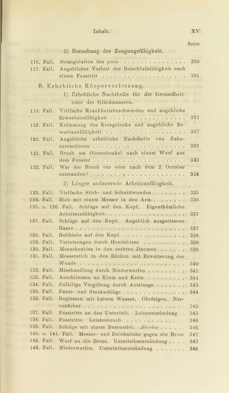 Seite 5) Beraubung der Zeugungsfähigkeit. 116. Fall. Strangulation des pems. 320 117. Fall. Angeblicher Verlust der Beischlafsfähigkeit nach einem Fusstritt. . 321 B. Erhebliche Körperverletzung. 1) Erhebliche Nachtheile für die Gesundheit oder die Gliedmaassen. IIS. Fall. Vielfache Krankheitsbeschwerden und angebliche Erwerbsunfähigkeit. 322 119. Fall. Krümmung des Kniegelenks und angebliche Er¬ werbsunfähigkeit . 327 120. Fall. Angebliche erhebliche Nachtheile von Zahn¬ extractionen . 332 121. Fall. Bruch am Oberschenkel nach einem Wurf aus dem Fenster. 333 122. Fall. War der Bruch vor oder nach dem 2. October entstanden? . 334 2) Länger andauernde Arbeitsunfähigkeit. 123. Fall. Vielfache Stich- und Schnittwunden. 335 124. Fall. Hieb mit einem Messer in den Arm. 336 125. u. 126. Fall. Schläge auf den Kopf. Eigenthümliche Arbeitsunfähigkeit. 337 127. Fall. Schläge auf den Kopf. Angeblich ausgerissene Haare. 337 128. Fall. Beilhiebe auf den Kopf . 338 129. Fall. Verletzungen durch Hundebisse . 339 130. Fall. Menschenbiss in den rechten Daumen. 339 131. Fall. Messerstich in den Rücken mit Erweiterung der Wunde. 340 132. Fall. Misshandlung durch Niederwerfen. 341 133. Fall. Anschliessen an Klotz und Kette. 341 134. Fall. Zufällige Vergiftung durch Aetzlauge. 343 135. Fall. Faust- und Stockschläge. 344 136. Fall. Begiessen mit kaltem Wasser. Ohrfeigen. Ner¬ venfieber . 345 137. Fall. Fusstritte an den Unterleib. Leberentzündung 345 138. Fall. Fusstritte. Leistenbruch . 346 139. Fall. Schläge mit einem Besenstiel. Abortxis. 346 140. u. 141. Fall. Messer- und Dolchstiche gegen die Brust 347 142. Fall. Wurf an die Brust. Unterleibsentzündung .... 347 143. Fall. Niederwerfen. Unterleibsentzündung. 348