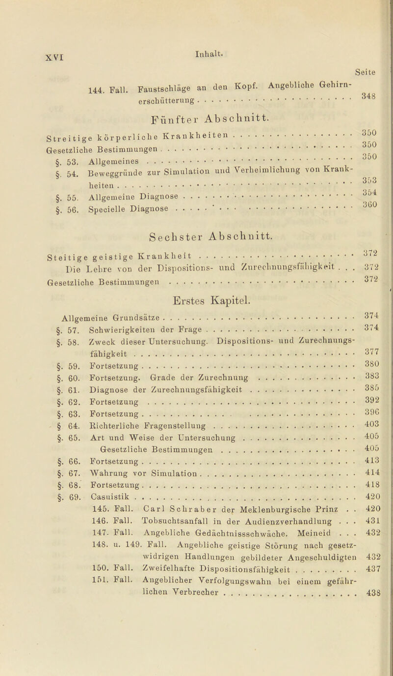 144. Fall. Faustschläge an den Kopf, erschütterung. Seite Angebliche Gehirn- . 348 Fünfter Abschnitt. Streitige körperliche Krankheiten. Gesetzliche Bestimmungen. §. 53. Allgemeines. §. 54. Beweggründe zur Simulation und Verheimlichung von Krank¬ heiten . §. 55. Allgemeine Diagnose. §. 56. Speeielle Diagnose.‘. 350 350 350 353 354 360 Sechster Abschnitt. Steitige geistige Krank heit. 611 Die Lehre von der Dispositions- und Zurechnungsfähigkeit . . . 372 Gesetzliche Bestimmungen . 372 Erstes Kapitel. Allgemeine Grundsätze. §. 57. Schwierigkeiten der Frage. §. 58. Zweck dieser Untersuchung. Dispositions- und Zurechnungs¬ fähigkeit . §. 59. Fortsetzung. §. 60. Fortsetzung. Grade der Zurechnung . §. 61. Diagnose der Zurechnungsfähigkeit. §. 62. Fortsetzung . §. 63. Fortsetzung. § 64. Richterliche Fragenstellung. §. 65. Art und Weise der Untersuchung. Gesetzliche Bestimmungen. §. 66. Fortsetzung. §. 67. Wahrung vor Simulation. §. 68. Fortsetzung. §. 69. Casuistik. 145. Fall. Carl Sehr aber der Meklenburgische Prinz . . 146. Fall. Tobsuchtsanfall in der Audienzverhandlung . . . 147. Fall. Angebliche Gedäehtnissschwäche. Meineid . . . 148. u. 149. Fall. Angebliche geistige Störung nach gesetz¬ widrigen Handlungen gebildeter Angeschuldigten 150. Fall. Zweifelhafte Dispositionsfähigkeit. 151. Fall. Angeblicher Verfolgungswahn bei einem gefähr¬ lichen Verbrecher. 374 374 377 380 383 385 392 396 403 405 405 413 414 418 420 420 431 432 432 437 438