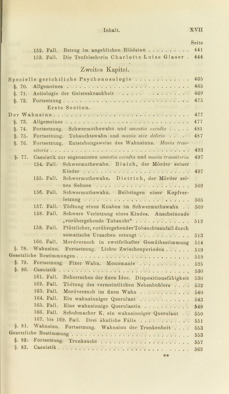 Seite 152. Fall. Betrug im angeblichen Blödsinn. 441 153. Fall. Die Teufelseherin Charlotte Luise Glaser . 444 Zweites Kapitel. Specielle gerichtliche Psychonosologie. 465 §. 70. Allgemeines. 465 §. 71. Aetiologie der Geisteskrankheit. 469 §. 72. Fortsetzung. 475 Erste Section. Der Wahnsinn. 477 §. 73. Allgemeines. 477 §. 74. Fortsetzung. Schwermuthswalin und amentia occulta ..... 481 §. 75. Fortsetzung. Tobsuchtswahn und mania sine delirio . . . 487 §. 76. Fortsetzung. Entstehungsweise des Wahnsinns. Mania tran- sitoria. 493 §. 77. Casuistik zur sogenannten amentia occulta und mania transitoria 497 154. Fall. Schwermuthswalin. Blaich, der Mörder seiner Kinder. 497 155. Fall. Schwermuthswalin. Dietrich, der Mörder sei¬ nes Sohnes . 502 156. Fall. Schwermuthswalin. Beibringen einer Kopfver¬ letzung . 505 157. Fall. Tödtung eines Knaben im Schwermuthswalin . . 509 158. Fall. Schwere Verletzung eines Kindes. Anscheinende „vorübergehende Tobsucht“. 512 159. Fall. Plötzlicher, vorübergehender Tobsuchtsanfall durch somatische Ursachen erzeugt. 513 160. Fall. Mordversuch in zweifelhafter Gemüthsstimmung 514 §. 78. Wahnsinn. Fortsetzung. Lichte Zwischenperioden. 519 Gesetzliche Bestimmungen. 519 §. 79. Fortsetzung. Fixer Wahn. Monomanie. 525 §. 80. Casuistik. 530 161. Fall. Beherrschen der fixen Idee. Dispositionsfähigkeit 530 162. Fall. Tödtung des vermeintlichen Nebenbuhlers .... 532 163. Fall. Mordversuch im fixen Wahn. 540 164. Fall. Ein wahnsinniger Querulant. 543 165. Fall. Eine wahnsinnige Querulantin. 549 166. Fall. Schuhmacher K. ein wahnsinniger Querulant . . 550 167. bis 169. Fall. Drei ähnliche Fälle. 551 §. 81. Wahnsinn. Fortsetzung. Wahnsinn der Trunkenheit .... 553 Gesetzliche Bestimmung. 553 §. 82. Fortsetzung. Trunksucht. 557 §. 83. Casuistik. 502