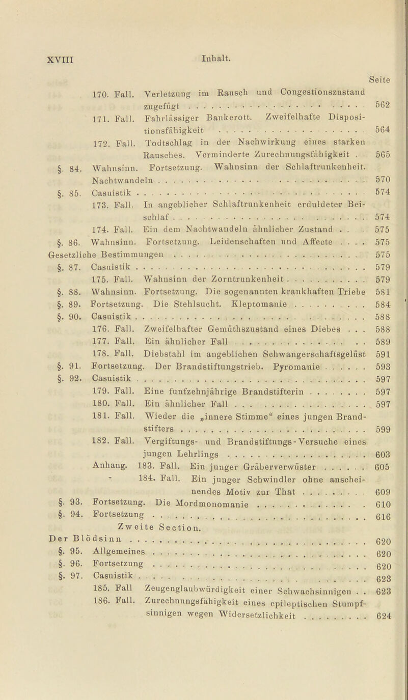 Seite 170. Fall. Verletzung im Rausch und Congestionszustand zugefiigt.. 562 171. Fall. Fahrlässiger Bankerott. Zweifelhafte Disposi¬ tionsfähigkeit . 564 172. Fall. Todtschlag in der Nachwirkung eines starken Rausches. Verminderte Zurechnungsfähigkeit . 565 §. 84. Wahnsinn. Fortsetzung. Wahnsinn der Schlaftrunkenheit. Nachtwandeln. . . .... 570 §. 85. Casuistik . .. 574 173. Fall. In angeblicher Schlaftrunkenheit erduldeter Bei¬ schlaf . 574 174. Fall. Ein dem Nachtwandeln ähnlicher Zustand . . 575 §. 86. Wahnsinn. Fortsetzung. Leidenschaften und Affeete .... 575 Gesetzliche Bestimmungen . 575 §. 87. Casnistik. 579 175. Fall. Wahnsinn der Zorntrunkenheit. 579 §. 88. Wahnsinn. Fortsetzung. Die sogenannten krankhaften Triebe 581 §. 89. Fortsetzung. Die Stehlsucht. Kleptomanie. ... 584 §. 90. Casuistik. 588 176. Fall. Zweifelhafter Gemüthszustand eines Diebes . . . 588 177. Fall. Ein ähnlicher Fall . 589 178. Fall. Diebstahl im angeblichen Schwangerschaftsgelüst 591 §. 91. Fortsetzung. Der Brandstiftungstrieb. Pyromanie. 593 §. 92. Casuistik. 597 179. Fall. Eine fünfzehnjährige Brandstifterin. 597 180. Fall. Ein ähnlicher Fall. 597 181. Fall. Wieder die „innere Stimme“ eines jungen Brand¬ stifters . 599 182. Fall. Vergiftungs- und Brandstiftungs-Versuche eines jungen Lehrlings . 603 Anhang. 183. Fall. Ein junger Gräberverwüster. 605 184. Fall. Ein junger Schwindler ohne anschei¬ nendes Motiv zur That. 609 §. 93. Fortsetzung. Die Mordmonomanie. 610 §. 94. Fortsetzung. gjg Zweite Section. Der Blödsinn.. §. 95. Allgemeines. g20 §. 96. Fortsetzung . g2Q §. 97. Casuistik. g2g 185. Fall Zeugenglaubwürdigkeit einer Schwachsinnigen . . 623 186. Fall. Zurechnungsfähigkeit eines epileptischen Stumpf¬ sinnigen wegen Widersetzlichkeit. 624