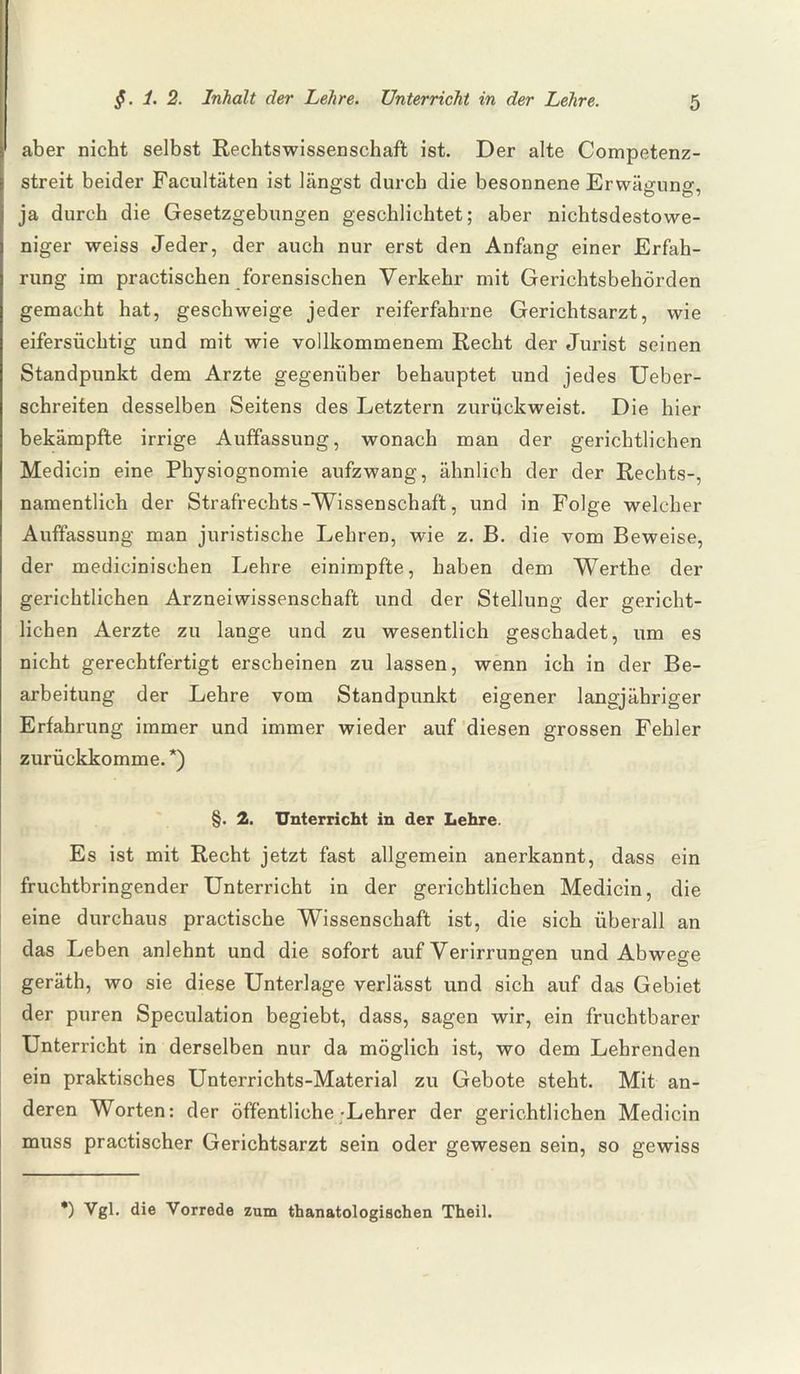 aber nicht selbst Rechtswissenschaft ist. Der alte Competenz- streit beider Facultäten ist längst durch die besonnene Erwäsrnno-, DD ja durch die Gesetzgebungen geschlichtet; aber nichtsdestowe¬ niger weiss Jeder, der auch nur erst den Anfang einer Erfah¬ rung im practischen forensischen Verkehr mit Gerichtsbehörden gemacht hat, geschweige jeder reiferfahrne Gerichtsarzt, wie eifersüchtig und mit wie vollkommenem Recht der Jurist seinen Standpunkt dem Arzte gegenüber behauptet und jedes Ueber- schreiten desselben Seitens des Letztern zurückweist. Die hier bekämpfte irrige Auffassung, wonach man der gerichtlichen Medicin eine Physiognomie aufzwang, ähnlich der der Rechts-, namentlich der Strafrechts-Wissenschaft, und in Folge welcher Auffassung man juristische Lehren, wie z. B. die vom Beweise, der medicinischen Lehre einimpfte, haben dem Werthe der gerichtlichen Arzneiwissenschaft und der Stellung der gericht¬ lichen Aerzte zu lange und zu wesentlich geschadet, um es nicht gerechtfertigt erscheinen zu lassen, wenn ich in der Be¬ arbeitung der Lehre vom Standpunkt eigener langjähriger Erfahrung immer und immer wieder auf diesen grossen Fehler zurückkomme.*) §. 2. Unterricht in der Lehre. Es ist mit Recht jetzt fast allgemein anerkannt, dass ein fruchtbringender Unterricht in der gerichtlichen Medicin, die eine durchaus practische Wissenschaft ist, die sich überall an das Leben anlehnt und die sofort auf Verirrungen und Abwege geräth, wo sie diese Unterlage verlässt und sich auf das Gebiet der puren Speculation begiebt, dass, sagen wir, ein fruchtbarer Unterricht in derselben nur da möglich ist, wo dem Lehrenden ein praktisches Unterrichts-Material zu Gebote steht. Mit an¬ deren Worten: der öffentliche-Lehrer der gerichtlichen Medicin muss practischer Gerichtsarzt sein oder gewesen sein, so gewiss *) Vgl. die Vorrede zum thanatologischen Theil.