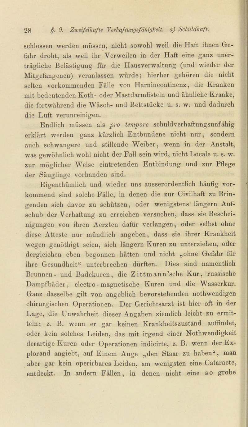 schlossen werden müssen, nicht sowohl weil die Halt ihnen Ge¬ fahr droht, als weil ihr Verweilen in der Haft eine ganz uner¬ trägliche Belästigung für die Hausverwaltung (und wieder der Mitgefangenen) veranlassen würde; hierher gehören die nicht selten vorkommenden Fälle von Harnincontinenz, die Kranken mit bedeutenden Koth- oder Mastdarmfisteln und ähnliche Kranke, die fortwährend die Wäsch- und Bettstücke u. s. w. und dadurch die Luft verunreinigen. Endlich müssen als pro tempore schuldverhaftungsunfähig erklärt werden ganz kürzlich Entbundene nicht nur, sondern auch schwangere und stillende Weiber, wenn in der Anstalt, was gewöhnlich wohl nicht der Fall sein wird, nicht Locale u. s. w. zur möglicher Weise eintretenden Entbindung und zur Pflege der Säuglinge vorhanden sind. Eigentümlich und wieder uns ausserordentlich häufig vor¬ kommend sind solche Fälle, in denen die zur Civilhaft zu Brin¬ genden sich davor zu schützen, oder wenigstens längern Auf¬ schub der Verhaftung zu erreichen versuchen, dass sie Beschei¬ nigungen von ihren Aerzten dafür verlangen, oder selbst ohne diese Atteste nur mündlich angeben, dass sie ihrer Krankheit wegen genöthigt seien, sich längern Kuren zu unterziehen, oder dergleichen eben begonnen hätten und nicht „ohne Gefahr für ihre Gesundheit“ unterbrechen dürften. Dies sind namentlich Brunnen- und Badekuren, die Zittmann’sche Kur, russische Dampfbäder, electro - magnetische Kuren und die Wasserkur. Ganz dasselbe gilt von angeblich bevorstehenden notwendigen chirurgischen Operationen. Der Gerichtsarzt ist hier oft in der Lage, die Unwahrheit dieser Angaben ziemlich leicht zu ermit¬ teln; z. B. wenn er gar keinen Krankheitszustand auffindet, oder kein solches Leiden, das mit irgend einer Notwendigkeit derartige Kuren oder Operationen indicirte, z. B. wenn der Ex- plorand angiebt, auf Einem Auge „den Staar zu haben“, man aber gar kein operirbares Leiden, am wenigsten eine Cataracte, entdeckt. In andern Fällen, in denen nicht eine s o grobe