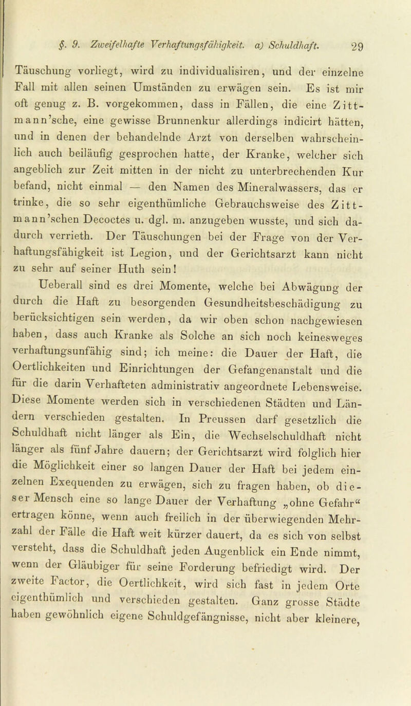 Täuschung vorliegt, wird zu individualisiren, und der einzelne Fall mit allen seinen Umständen zu erwägen sein. Es ist mir oft genug z. B. vorgekommen, dass in Fällen, die eine Zitt- mann’sche, eine gewisse Brunnenkur allerdings indicirt hätten, und in denen der behandelnde Arzt von derselben wahrschein¬ lich auch beiläufig gesprochen hatte, der Kranke, welcher sich angeblich zur Zeit mitten in der nicht zu unterbrechenden Kur befand, nicht einmal — den Namen des Mineralwassers, das er trinke, die so sehr eigenthümliche Gebrauchsweise des Zitt- mann’schen Decoctes u. dgl. m. anzugeben wusste, und sich da¬ durch verrieth. Der Täuschungen bei der Frage von der Ver¬ haftungsfähigkeit ist Legion, und der Gerichtsarzt kann nicht zu sehr auf seiner Huth sein! Ueberall sind es drei Momente, welche bei Abwägung der durch die Haft zu besorgenden Gesundheitsbeschädigung zu berücksichtigen sein werden, da wir oben schon nachgewiesen haben, dass auch Kranke als Solche an sich noch keinesweges verhaftungsunfähig sind; ich meine: die Dauer der Haft, die Oertlichkeiten und Einrichtungen der Gefangenanstalt und die für die darin Verhafteten administrativ angeordnete Lebensweise. Diese Momente werden sich in verschiedenen Städten und Län¬ dern verschieden gestalten. In Preussen darf gesetzlich die Schuldhaft nicht länger als Ein, die Wechselschuldhaft nicht länger als fünf Jahre dauern; der Gerichtsarzt wird folglich hier die Möglichkeit einer so langen Dauer der Haft bei jedem ein¬ zelnen Exequenden zu erwägen, sich zu fragen haben, ob die- sei Mensch eine so lange Dauer der Verhaftung „ohne Gefahr“ ertragen könne, wenn auch freilich in der überwiegenden Mehr¬ zahl der Falle die Haft weit kürzer dauert, da es sich von selbst versteht, dass die Schuldhaft jeden Augenblick ein Ende nimmt, wenn der Gläubiger für seine Forderung befriedigt wird. Der zweite Factor, die Oertlichkeit, wird sich fast in jedem Orte cigenthiimlich und verschieden gestalten. Ganz grosse Städte haben gewöhnlich eigene Schuldgefängnisse, nicht aber kleinere,
