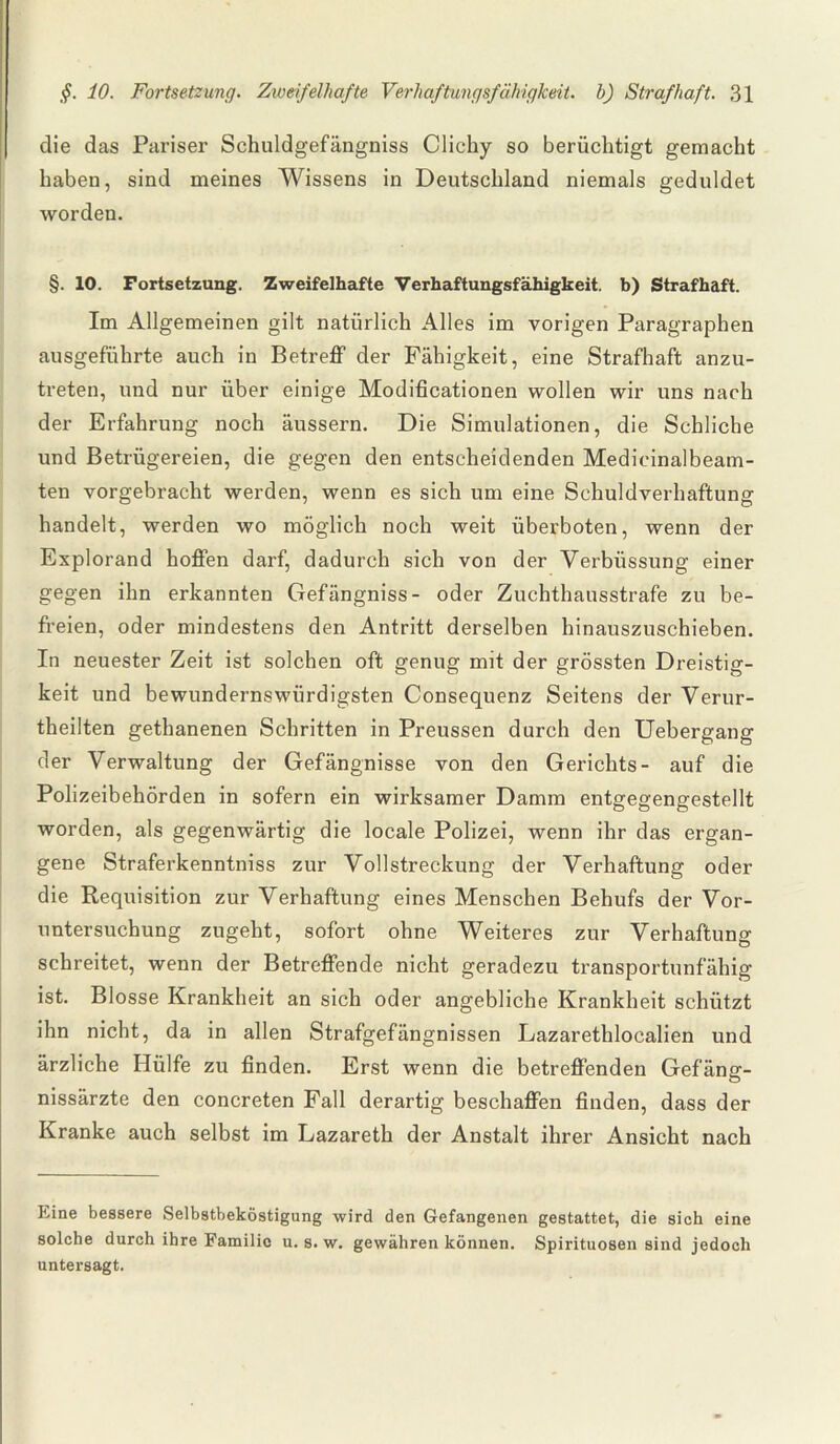 die das Pariser Schuldgefängniss Clichy so berüchtigt gemacht haben, sind meines Wissens in Deutschland niemals geduldet worden. §. 10. Fortsetzung. Zweifelhafte Verhaftungsfähigkeit, b) Strafhaft. Im Allgemeinen gilt natürlich Alles im vorigen Paragraphen ausgeführte auch in Betreff der Fähigkeit, eine Strafhaft anzu¬ treten, und nur über einige Modificationen wollen wir uns nach der Erfahrung noch äussern. Die Simulationen, die Schliche und Betrügereien, die gegen den entscheidenden Medicinalbeam- ten vorgebracht werden, wenn es sich um eine Schuldverhaftung handelt, werden wo möglich noch weit überboten, wenn der Explorand hoffen darf, dadurch sich von der Verbüssung einer gegen ihn erkannten Gefängniss- oder Zuchthausstrafe zu be¬ freien, oder mindestens den Antritt derselben hinauszuschieben. In neuester Zeit ist solchen oft genug mit der grössten Dreistig¬ keit und bewundernswürdigsten Consequenz Seitens der Verur- theilten gethanenen Schritten in Preussen durch den Uebergang der Verwaltung der Gefängnisse von den Gerichts- auf die Polizeibehörden in sofern ein wirksamer Damm entgegengestellt worden, als gegenwärtig die locale Polizei, wenn ihr das ergan¬ gene Straferkenntniss zur Vollstreckung der Verhaftung oder die Requisition zur Verhaftung eines Menschen Behufs der Vor¬ untersuchung zugeht, sofort ohne Weiteres zur Verhaftung schreitet, wenn der Betreffende nicht geradezu transportunfähig ist. Blosse Krankheit an sich oder angebliche Krankheit schützt ihn nicht, da in allen Strafgefängnissen Lazarethlocalien und ärzliche Hülfe zu finden. Erst wenn die betreffenden Gefäng- nissärzte den concreten Fall derartig beschaffen finden, dass der Kranke auch selbst im Lazareth der Anstalt ihrer Ansicht nach Eine bessere Selbstbeköstigung wird den Gefangenen gestattet, die sich eine solche durch ihre Familie u. s. w. gewähren können. Spirituosen sind jedoch untersagt.