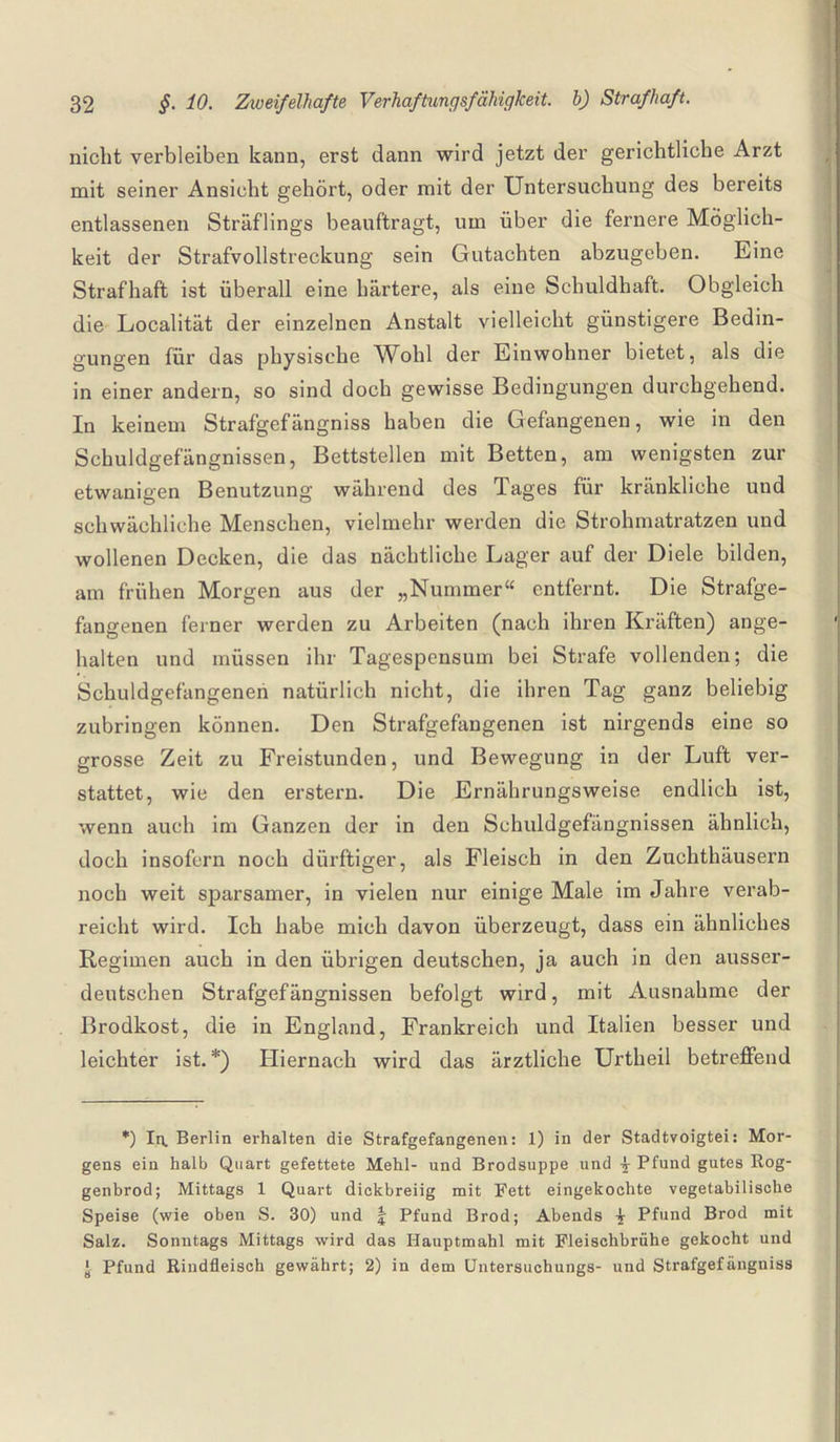 nicht verbleiben kann, erst dann wird jetzt der gerichtliche Arzt mit seiner Ansicht gehört, oder mit der Untersuchung des bereits entlassenen Sträflings beauftragt, um über die fernere Möglich¬ keit der Strafvollstreckung sein Gutachten abzugeben. Eine Strafhaft ist überall eine härtere, als eine Schuldhaft. Obgleich die Localität der einzelnen Anstalt vielleicht günstigere Bedin¬ gungen für das physische Wohl der Einwohner bietet, als die in einer andern, so sind doch gewisse Bedingungen durchgehend. In keinem Strafgefängniss haben die Gefangenen, wie in den Schuldgefängnissen, Bettstellen mit Betten, am wenigsten zur etwanigen Benutzung während des Tages für kränkliche und schwächliche Menschen, vielmehr werden die Strohmatratzen und wollenen Decken, die das nächtliche Lager auf der Diele bilden, am frühen Morgen aus der „Nummer“ entfernt. Die Strafge¬ fangenen ferner werden zu Arbeiten (nach ihren Kräften) ange¬ halten und müssen ihr Tagespensum bei Strafe vollenden; die Schuldgefangenen natürlich nicht, die ihren Tag ganz beliebig zubringen können. Den Strafgefangenen ist nirgends eine so grosse Zeit zu Freistunden, und Bewegung in der Luft ver- stattet, wie den erstem. Die Ernährungsweise endlich ist, wenn auch im Ganzen der in den Schuldgefängnissen ähnlich, doch insofern noch dürftiger, als Fleisch in den Zuchthäusern noch weit sparsamer, in vielen nur einige Male im Jahre verab¬ reicht wird. Ich habe mich davon überzeugt, dass ein ähnliches Regimen auch in den übrigen deutschen, ja auch in den ausser- deutschen Strafgefängnissen befolgt wird, mit Ausnahme der Brodkost, die in England, Frankreich und Italien besser und leichter ist. *) Hiernach wird das ärztliche Urtheil betreffend *) In. Berlin erhalten die Strafgefangenen: 1) in der Stadtvoigtei: Mor¬ gens ein halb Quart gefettete Mehl- und Brodsuppe und £ Pfund gutes Rog- genbrod; Mittags 1 Quart dickbreiig mit Fett eingekochte vegetabilische Speise (wie oben S. 30) und j Pfund Brod; Abends -j Pfund Brod mit Salz. Sonntags Mittags wird das Hauptmahl mit Fleischbrühe gekocht und ■ Pfund Rindfleisch gewährt; 2) in dem Untersuchungs- und Strafgefängniss