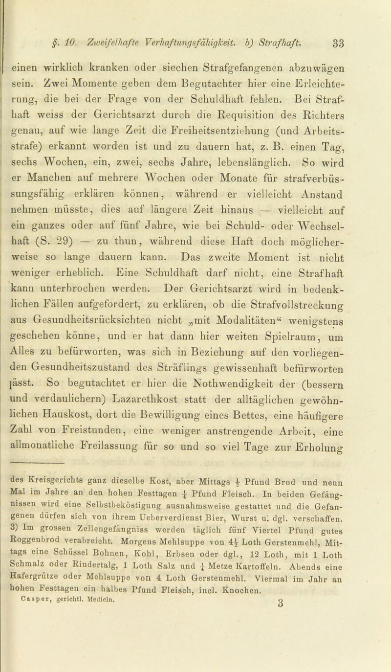 einen wirklich kranken oder siechen Strafgefangenen abzuwägen sein. Zwei Momente geben dem Begutachter hier eine Erleichte¬ rung, die bei der Frage von der Schuldhaft fehlen. Bei Straf¬ haft weiss der Gerichtsarzt durch die Requisition des Richters genau, auf wie lange Zeit die Freiheitsentziehung (und Arbeits¬ strafe) erkannt worden ist und zu dauern hat, z. B. einen Tag, sechs Wochen, ein, zwei, sechs Jahre, lebenslänglich. So wird er Manchen auf mehrere Wochen oder Monate für strafverbüs- sungsfähig erklären können, während er vielleicht Anstand nehmen müsste, dies auf längere Zeit hinaus — vielleicht auf ein ganzes oder auf fünf Jahre, wie bei Schuld- oder Wechsel¬ haft (S. 29) — zu thun, während diese Haft doch möglicher¬ weise so lange dauern kann. Das zweite Moment ist nicht weniger erheblich. Eine Schuldhaft darf nicht, eine Strafhaft kann unterbrochen werden. Der Gerichtsarzt wird in bedenk¬ lichen Fällen aufgefordert, zu erklären, ob die Strafvollstreckung aus Gesundheitsrücksichten nicht „mit Modalitäten“ wenigstens geschehen könne, und er hat dann hier weiten Spielraum, um Alles zu befürworten, was sich in Beziehung auf den vorliegen¬ den Gesundheitszustand des Sträflings gewissenhaft befürworten ]ässt. So begutachtet er hier die Nothwendigkeit der (bessern und verdaulichem) Lazarethkost statt der alltäglichen gewöhn¬ lichen Hauskost, dort die Bewilligung eines Bettes, eine häufigere Zahl von Freistunden, eine weniger anstrengende Arbeit, eine allmonatliche Freilassung für so und so viel Tage zur Erholung des Kreisgerichts ganz dieselbe Kost, aber Mittags 4 Pfund Brod und neun Mal im Jahre an den hohen Festtagen -j Pfund Fleisch. In beiden Gefäng¬ nissen wird eine Selbstbeköstigung ausnahmsweise gestattet und die Gefan¬ genen dürfen sich von ihrem Ueberverdienst Bier, Wurst u'. dgl. verschaffen. 3) Im grossen Zellengefängniss werden täglich fünf Viertel Pfund gutes Roggenbrod verabreicht. Morgens Mehlsuppe von 4£ Loth Gerstenmehl, Mit¬ tags eine Schüssel Bohnen, Kohl, Erbsen oder dgl., 12 Loth, mit 1 Loth Schmalz oder Rindertalg, 1 Loth Salz und ± Metze Kartoffeln. Abends eine Hafergrütze oder Mehlsuppe von 4 Loth Gerstenmehl. Viermal im Jahr an hohen Festtagen ein halbes Pfund Fleisch, incl. Knochen. Casper, gerichtl. Medicin. 3