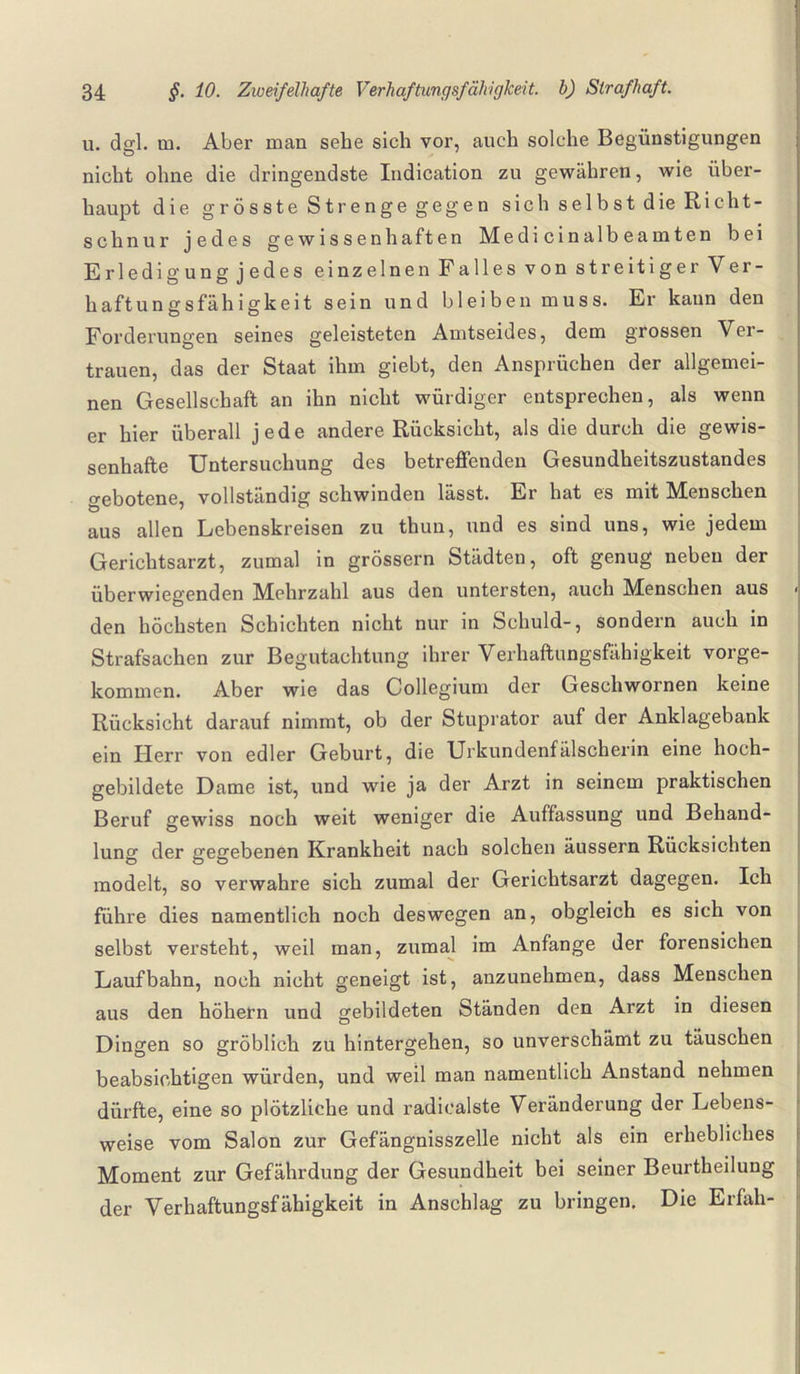 u. ds;-]. m. Aber man sehe sich vor, auch solche Begünstigungen nicht ohne die dringendste Indication zu gewähren, wie über¬ haupt die grösste Strenge gegen sich selbst die Richt¬ schnur jedes gewissenhaften Medicinalbeamten bei Erledig ungjedes einzelnen Falles von streitiger Ver¬ haftungsfähigkeit sein und bleiben muss. Er kann den Forderungen seines geleisteten Amtseides, dem grossen Ver¬ trauen, das der Staat ihm giebt, den Ansprüchen der allgemei¬ nen Gesellschaft an ihn nicht würdiger entsprechen, als wenn er hier überall jede andere Rücksicht, als die durch die gewis¬ senhafte Untersuchung des betreffenden Gesundheitszustandes gebotene, vollständig schwinden lässt. Er hat es mit Menschen aus allen Lebenskreisen zu thun, und es sind uns, wie jedem Gerichtsarzt, zumal in grossem Städten, oft genug neben der überwiegenden Mehrzahl aus den untersten, auch Menschen aus - den höchsten Schichten nicht nur in Schuld-, sondern auch in Strafsachen zur Begutachtung ihrer Verhaftungsfähigkeit vorge¬ kommen. Aber wie das Collegium der Geschwornen keine Rücksicht darauf nimmt, ob der Stuprator auf der Anklagebank ein Herr von edler Geburt, die Urkundenfälscherin eine hoch¬ gebildete Dame ist, und wie ja der Arzt in seinem praktischen Beruf gewiss noch weit weniger die Auffassung und Behand¬ lung der gegebenen Krankheit nach solchen äussern Rücksichten modelt, so verwahre sich zumal der Gerichtsarzt dagegen. Ich führe dies namentlich noch deswegen an, obgleich es sich von selbst versteht, weil man, zumal im Anfänge der forensichen Laufbahn, noch nicht geneigt ist, anzunehmen, dass Menschen aus den höhern und gebildeten Ständen den Arzt in diesen Dingen so gröblich zu hintergehen, so unverschämt zu täuschen beabsichtigen würden, und weil man namentlich Anstand nehmen dürfte, eine so plötzliche und radiealste Veränderung der Lebens¬ weise vom Salon zur Gefängnisszelle nicht als ein erhebliches Moment zur Gefährdung der Gesundheit bei seiner Beurtheilung der Verhaftungsfähigkeit in Anschlag zu bringen. Die Erfali-