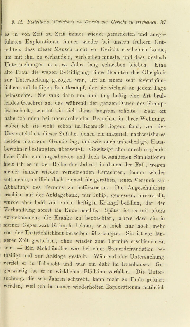 es in von Zeit zu Zeit immer wieder geforderten und ausge¬ führten Explorationen immer wieder bei unsern frühem Gut¬ achten, dass dieser Mensch nicht vor Gericht erscheinen könne, um mit ihm zu verhandeln, verbleiben musste, und dass deshalb Untersuchungen u. s. w. Jahre lang schweben blieben. Eine alte Frau, die wegen Beleidigung eines Beamten der Obrigkeit zur Untersuchung gezogen war, litt an einem sehr eigenthiim- lichen und heftigen Brustkrampf, der sie vielmal an jedem Tage heimsuchte. Sie sank dann um, und fing heftig eine Art brül¬ lendes Geschrei an, das während der ganzen Dauer des Kramp¬ fes anhielt, worauf sie sich dann langsam erholte. Sehr oft habe ich mich bei überraschenden Besuchen in ihrer Wohnung, wobei ich sie wohl schon im Krampfe liegend fand, von der Unverstelltheit dieser Zufälle, denen ein materiell nachweisbares Leiden nicht zum Grunde lag, und wie auch unbetheiligte Haus¬ bewohner bestätigten, überzeugt. Gewitzigt aber durch unglaub¬ liche Fälle von ungeahneten und doch bestandenen Simulationen hielt ich es in der Reihe der Jahre, in denen der Fall, wegen meiner immer wieder verneinenden Gutachten, immer wieder auftauchte, endlich doch einmal für gerathen, einen Versuch zur Abhaltung des Termins zu befürworten. Die Angeschuldigte erschien auf der Anklagebank, war ruhig, gemessen, unverstellt, wurde aber bald von einem heftigen Krampf befallen, der der Verhandlung sofort ein Ende machte. Später ist es mir öfters vorgekommen, die Kranke zu beobachten, ohne dass sie in meiner Gegenwart Krämpfe bekam, was mich nur noch mehr von der Thatsächlichkeit derselben überzeugte. Sie ist vor län¬ gerer Zeit gestorben, ohne wieder zum Termine erschienen zu sein. — Ein Mehlhändler war bei einer Steuerdefraudation be¬ theiligt und zur Anklage gestellt. Während der Untersuchung verfiel er in Tobsucht und war ein Jahr im Irrenhause. Ge¬ genwärtig ist er in wirklichen Blödsinn verfallen. Die Unter¬ suchung, die seit Jahren schwebt, kann nicht zu Ende geführt werden, weil ich in immer wiederholten Explorationen natürlich