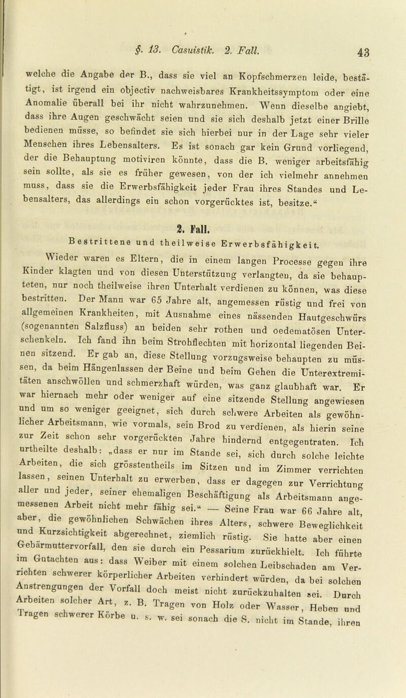welche die Angabe der B., dass sie viel an Kopfschmerzen leide, bestä¬ tigt, ist irgend ein objectiv nachweisbares Krankheitssymptom oder eine Anomalie überall bei ihr nicht wahrzunehmen. Wenn dieselbe angiebt, dass ihre Augen geschwächt seien und sie sich deshalb jetzt einer Brille bedienen müsse, so befindet sie sich hierbei nur in der Lage sehr vieler Menschen ihres Lebensalters. Es ist sonach gar kein Grund vorliegend, der die Behauptung motiviren könnte, dass die B. weniger arbeitsfähig sein sollte, als sie es früher gewesen, von der ich vielmehr annehmen muss, dass sie die Erwerbsfähigkeit jeder Frau ihres Standes und Le¬ bensalters, das allerdings ein schon vorgerücktes ist, besitze.“ 2. Fall. Bestrittene und theilweise Erwerbsfähigkeit. Wieder waren es Eltern, die in einem langen Processe gegen ihre Kinder klagten und von diesen Unterstützung verlangten, da sie behaup¬ teten, nur noch theilweise ihren Unterhalt verdienen zu können, was diese bestritten. Der Mann war 65 Jahre alt, angemessen rüstig und frei von allgemeinen Krankheiten, mit Ausnahme eines nässenden Hautgeschwürs (sogenannten Salzfluss) an beiden sehr rothen und oedematösen Unter¬ schenkeln. Ich fand ihn beim Strohflechten mit horizontal liegenden Bei¬ nen sitzend. Er gab an, diese Stellung vorzugsweise behaupten zu müs¬ sen, da beim Hängenlassen der Beine und beim Gehen die Unterextremi- taten anschwöllen und schmerzhaft würden, was ganz glaubhaft war. Er war hiernach mehr oder weniger auf eine sitzende Stellung angewiesen und um so weniger geeignet, sich durch schwere Arbeiten als gewöhn¬ licher Arbeitsmann, wie vormals, sein Brod zu verdienen, als hierin seine zur Zeit schon sehr vorgerückten Jahre hindernd entgegentraten. Ich urth eilte deshalb: .dass er nur im Stande sei, sich durch solche leichte Arbeiten, die sich grösstentheils im Sitzen und im Zimmer verrichten lassen, seinen Unterhalt zu erwerben, dass er dagegen zur Verrichtung a 1er und jeder, seiner ehemaligen Beschäftigung als Arbeitsmann ange¬ messenen Arbeit nicht mehr fähig sei.« _ Seine Frau war 66 Jahre alt, aber die gewöhnlichen Schwächen ihres Alters, schwere Beweglichkeit un Kurzsichtigkeit abgerechnet, ziemlich rüstig. Sie hatte aber einen Gebarmuttervorfall, den sie durch ein Pessarium zurückhielt. Ich führte im Gutachten aus: dass Weiber mit einem solchen Leibschaden am Ver¬ richten schwerer körperlicher Arbeiten verhindert würden, da bei solchen Anstrengungen der Vorfall doch meist nicht zurückzuhalten sei. Durch Arbeiten solcher Art, z. B. Tragen von Holz oder Wasser, Heben und 1 ragen schwerer Korbe u. s. w. sei sonach die S. nicht im Stande, ihren