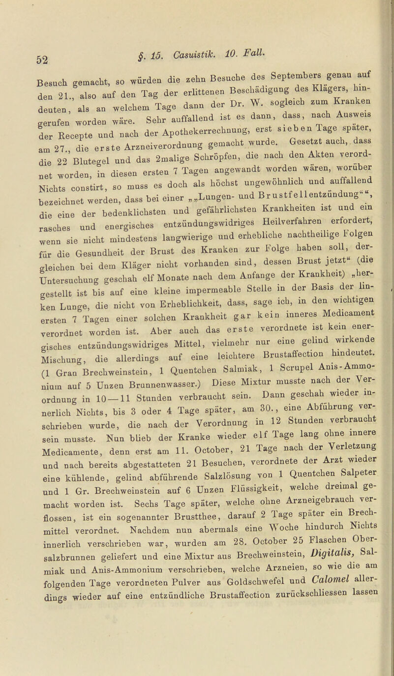 Besuch gemacht, so würdeu die zehn Besuche des Septembers genau auf den 21., also auf den Tag der erlittenen Beschädigung des Klagers, hin¬ deuten, als an welchem Tage dann der Dr. W. sogleich zum Kranken gerufen worden wäre. Sehr auffallend ist es dann, dass, nach Ausweis Jer Recepte und nach der Apothekerrechnung, erst sieb en läge spater, am 27., die erste Arzneiverordnung gemacht wurde. Gesetzt auch, dass die 22 Blutegel und das 2malige Schröpfen, die nach den Akten verord¬ net worden, in diesen ersten 7 Tagen angewandt worden wären, worüber Nichts constirt, so muss es doch als höchst ungewöhnlich und auffallend bezeichnet werden, dass bei einer „„Lungen- und Brustfellentzündung- , die eine der bedenklichsten und gefährlichsten Krankheiten ist und ein rasches und energisches entzündungswidriges Heilverfahren erfordert, wenn sie nicht mindestens langwierige und erhebliche nachtheilige folgen für die Gesundheit der Brust des Kranken zur Folge haben soll, der¬ gleichen bei dem Kläger nicht vorhanden sind, dessen Brust jetzt“ (die Untersuchung geschah elf Monate nach dem Anfänge der Krankheit) „her¬ gestellt ist bis auf eine kleine impermeable Stelle in der Basis der n- ken Lunge, die nicht von Erheblichkeit, dass, sage ich, in den wichtigen ersten 7 Tagen einer solchen Krankheit gar kein inneres Medicament verordnet worden ist. Aber auch das erste verordnete ist kein ener¬ gisches entzündungswidriges Mittel, vielmehr nur eine gelind wirkende Mischung, die allerdings auf eine leichtere Brustaffection hindeutet. (1 Gran Brechweinstein, 1 Quentchen Salmiak, 1 Scrupel Anis-Ammo¬ nium auf 5 Unzen Brunnenwasser.) Diese Mixtur musste nach der Ver¬ ordnung in 10—11 Stunden verbraucht sein. Dann geschah wieder in¬ nerlich Nichts, bis 3 oder 4 Tage später, am 30., eine Abführung ver¬ schrieben wurde, die nach der Verordnung in 12 Stunden verbrauc sein musste. Nun blieb der Kranke wieder elf Tage lang ohne innere Medicamente, denn erst am 11. October, 21 Tage nach der Verletzung und nach bereits abgestatteten 21 Besuchen, verordnete der Arzt wieder eine kühlende, gelind abführende Salzlösung von 1 Quentchen Salpeter und 1 Gr. Brechweinstein auf 6 Unzen Flüssigkeit, welche dreimal ge macht worden ist. Sechs Tage später, welche ohne Arzneigebrauch ler flössen, ist ein sogenannter Brustthee, darauf 2 läge später ein Brech¬ mittel verordnet. Nachdem nun abermals eine Vv oche hindurch Nichts innerlich verschrieben war, wurden am 28. October 25 flaschen Ober Salzbrunnen geliefert und eine Mixtur aus Brechweinstein, Digitalis, Sal miak und Anis-Ammonium verschrieben, welche Arzneien, so wie die am folgenden Tage verordneten Pulver aus Goldschwefel und Calotnel aller¬ dings wieder auf eine entzündliche Brustaffection zurückschliessen lassen