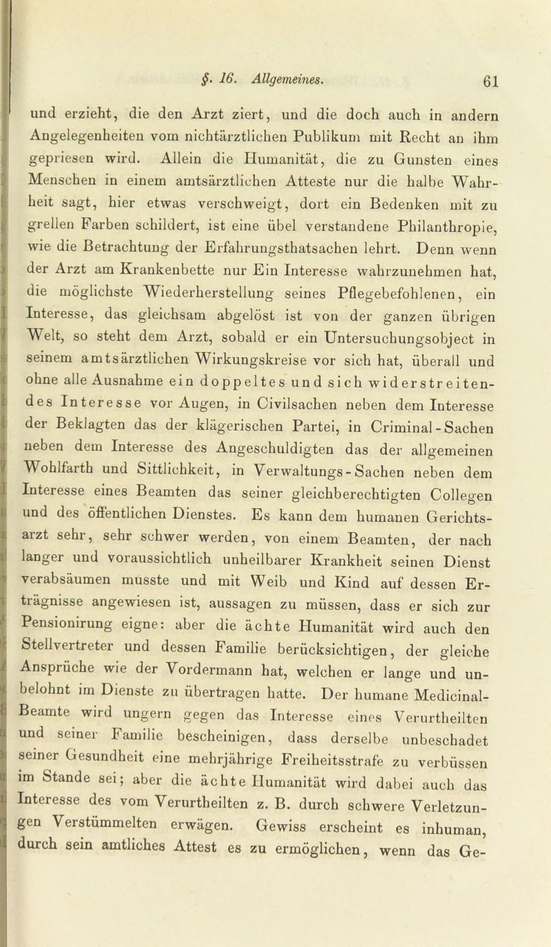 und erzieht, die den Arzt ziert, und die doch auch in andern Angelegenheiten vom nichtärztlichen Publikum mit Recht an ihm gepriesen wird. Allein die Humanität, die zu Gunsten eines Menschen in einem amtsärztlichen Atteste nur die halbe Wahr¬ heit sagt, hier etwas verschweigt, dort ein Bedenken mit zu grellen Farben schildert, ist eine übel verstandene Philanthropie, wie die Betrachtung der Erfahrungsthatsachen lehrt. Denn wenn der Arzt am Krankenbette nur Ein Interesse wahrzunehmen hat, die möglichste Wiederherstellung seines Pflegebefohlenen, ein Interesse, das gleichsam abgelöst ist von der ganzen übrigen Welt, so steht dem Arzt, sobald er ein Untersuchungsobject in seinem amtsärztlichen Wirkungskreise vor sich hat, überall und ohne alle Ausnahme ein doppeltes und sich widerstreiten¬ des Interesse vor Augen, in Civilsachen neben dem Interesse der Beklagten das der klägerischen Partei, in Criminal - Sachen neben dem Interesse des Angeschuldigten das der allgemeinen Wohlfarth und Sittlichkeit, in Verwaltungs - Sachen neben dem Interesse eines Beamten das seiner gleichberechtigten Collegen und des öffentlichen Dienstes. Es kann dem humanen Gerichts¬ arzt sehr, sehr schwer werden, von einem Beamten, der nach langer und voraussichtlich unheilbarer Krankheit seinen Dienst verabsäumen musste und mit Weib und Kind auf dessen Er¬ trägnisse angewiesen ist, aussagen zu müssen, dass er sich zur Pensionirung eigne: aber die ächte Plumanität wird auch den Stellvertreter und dessen Familie berücksichtigen, der gleiche Ansprüche wie der Vordermann hat, welchen er lange und un- belohnt im Dienste zu übertragen hatte. Der humane Medicinal- Beamte wird ungern gegen das Interesse eines Verurtheilten und seiner Familie bescheinigen, dass derselbe unbeschadet seiner Gesundheit eine mehrjährige Freiheitsstrafe zu verbüssen im Stande sei; aber die ächte Humanität wird dabei auch das Interesse des vom Verurtheilten z. B. durch schwere Verletzun¬ gen Verstümmelten erwägen. Gewiss erscheint es inhuman, durch sein amtliches Attest es zu ermöglichen, wenn das Ge-
