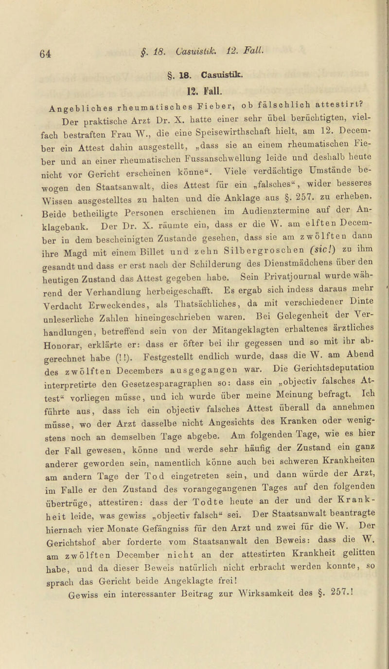 §. 18. Casuistik. 12. Fall. Angebliches rheumatisches Fieber, ob fälschlich attestirt? Der praktische Arzt Dr. X. hatte einer sehr Übel berüchtigten, viel¬ fach bestraften Frau W., die eine Speisewirthschaft hielt, am 12. Deeem- ber ein Attest dahin ausgestellt, „dass sie an einem rheumatischen Fie¬ ber und an einer rheumatischen Fussansehwellung leide und deshalb heute nicht vor Gericht erscheinen könne“. Viele verdächtige Umstände be¬ wogen den Staatsanwalt, dies Attest für ein „falsches“, wider besseres Wissen ausgestelltes zu halten und die Anklage aus §. 257. zu erheben. Beide betheiligte Personen erschienen im Audienztermine auf der An¬ klagebank. Der Dr. X. räumte ein, dass er die W. am elften Decem- ber in dem bescheinigten Zustande gesehen, dass sie am zwölften dann ihre Magd mit einem Billet und zehn Silbergroschen (sic!) zu ihm gesandt und dass er erst nach der Schilderung des Dienstmädchens über den heutigen Zustand das Attest gegeben habe. Sein Privatjournal wurde wah¬ rend der Verhandlung herbeigeschafft. Es ergab sich indess daraus mehr Verdacht Erweckendes, als Thatsächliches, da mit verschiedener Dmte unleserliche Zahlen hineingeschrieben waren. Bei Gelegenheit der Ver¬ handlungen, betreffend sein von der Mitangeklagten erhaltenes ärztliches Honorar, erklärte er: dass er öfter bei ihr gegessen und so mit ihr ab¬ gerechnet habe (!!). Festgestellt endlich wurde, dass die W. am Abend des zwölften Decembers ausgegangen war. Die Gerichtsdeputation interpretirte den Gesetzesparagraphen so: dass ein „objectiv falsches At¬ test“ vorliegen müsse, und ich wurde über meine Meinung befragt. Ich führte aus, dass ich ein objectiv falsches Attest überall da annehmen müsse, wo der Arzt dasselbe nicht Angesichts des Kranken oder wenig¬ stens noch an demselben Tage abgebe. Am folgenden läge, wie es hier der Fall gewesen, könne und werde sehr häufig der Zustand ein ganz anderer geworden sein, namentlich könne auch bei schweren Krankheiten am andern Tage der Tod eingetreten sein, und dann würde der Arzt, im Falle er den Zustand des vorangegangenen Tages auf den folgenden übertrüge, attestiren: dass der Todte heute an der und der Krank¬ heit leide, was gewiss „objectiv falsch“ sei. Der Staatsanwalt beantragte hiernach vier Monate Gefängniss für den Arzt und zwei für die W. Der Gerichtshof aber forderte vom Staatsanwalt den Beweis: dass die W. am zwölften December nicht an der attestirten Krankheit gelitten habe, und da dieser Beweis natürlich nicht erbracht werden konnte, so sprach das Gericht beide Angeklagte frei! Gewiss ein interessanter Beitrag zur Wirksamkeit des §. 257.!