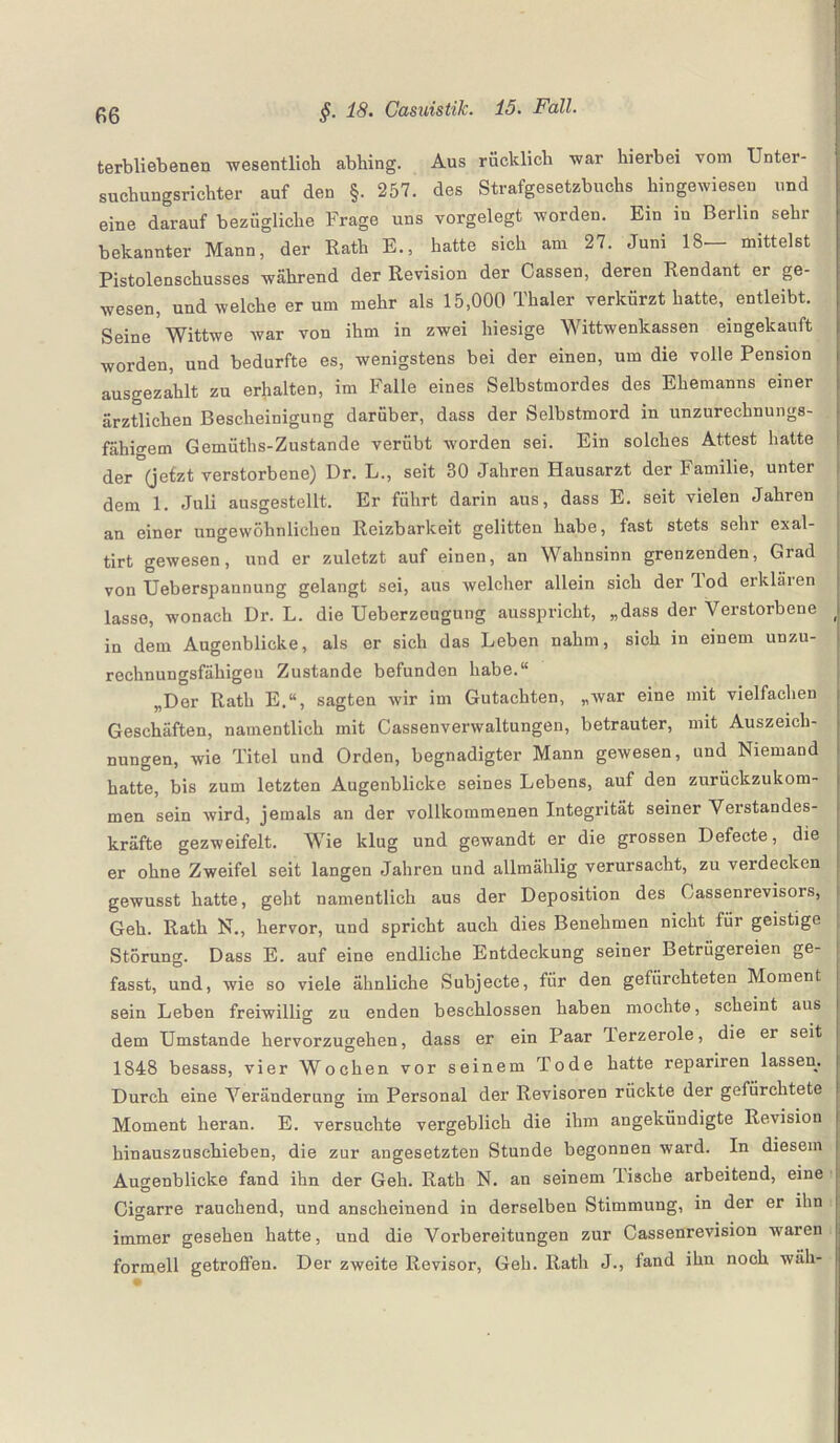 terbliebenen wesentlich abhing. Aus rücklich -war hierbei vom Unter¬ suchungsrichter auf den §. 257. des Strafgesetzbuchs hingewiesen und eine darauf bezügliche Frage uns vorgelegt worden. Ein in Berlin sehr bekannter Mann, der Rath E., hatte sich am 27. Juni 18 mittelst Pistolenschusses während der Revision der Cassen, deren Rendant er ge¬ wesen, und welche er um mehr als 15,000 Thaler verkürzt hatte, entleibt. Seine Wittwe war von ihm in zwei hiesige Wittwenkassen eingekauft worden, und bedurfte es, wenigstens bei der einen, um die volle Pension ausgezahlt zu erhalten, im Falle eines Selbstmordes des Ehemanns einer ärztlichen Bescheinigung darüber, dass der Selbstmord in unzurechnungs¬ fähigem Gemüths-Zustande verübt worden sei. Ein solches Attest hatte der (jetzt verstorbene) Dr. L., seit 30 Jahren Hausarzt der Familie, unter dem 1. Juli ausgestellt. Er führt darin aus, dass E. seit vielen Jahren an einer ungewöhnlichen Reizbarkeit gelitten habe, fast stets sehr exal- tirt gewesen, und er zuletzt auf einen, an Wahnsinn grenzenden, Grad von Ueberspannung gelangt sei, aus welcher allein sich der Jod erkläien lasse, wonach Dr. L. die Ueberzeugung ausspricht, „dass der Verstorbene in dem Augenblicke, als er sich das Leben nahm, sich in einem unzu¬ rechnungsfähigen Zustande befunden habe.“ „Der Rath E.“, sagten wir im Gutachten, „war eine mit vielfachen Geschäften, namentlich mit Cassenverwaltungen, betrauter, mit Auszeich¬ nungen, wie Titel und Orden, begnadigter Mann gewesen, und Niemand hatte, bis zum letzten Augenblicke seines Lebens, auf den zurückzukom¬ men sein wird, jemals an der vollkommenen Integrität seiner Verstandes¬ kräfte gezweifelt. Wie klug und gewandt er die grossen Defecte, die er ohne Zweifel seit langen Jahren und allmählig verursacht, zu verdecken gewusst hatte, geht namentlich aus der Deposition des Gassenrevisors, Geh. Rath N., hervor, und spricht auch dies Benehmen nicht für geistige Störung. Dass E. auf eine endliche Entdeckung seiner Betrügereien ge¬ fasst, und, wie so viele ähnliche Subjecte, für den gefürchteten Moment sein Leben freiwillig zu enden beschlossen haben mochte, scheint aus dem Umstande hervorzugehen, dass er ein Paar lerzerole, die er seit 1848 besass, vier Wochen vor seinem Tode hatte repariren lassen. Durch eine Veränderung im Personal der Revisoren rückte der gefürchtete Moment heran. E. versuchte vergeblich die ihm angekündigte Revision hinauszuschieben, die zur angesetzten Stunde begonnen ward. In diesem Augenblicke fand ihn der Geh. Rath N. an seinem lische arbeitend, eine Cigarre rauchend, und anscheinend in derselben Stimmung, in der er ihn immer gesehen hatte, und die Vorbereitungen zur Cassenrevision waren formell getroffen. Der zweite Revisor, Geh. Rath J., fand ihn noch wäh-