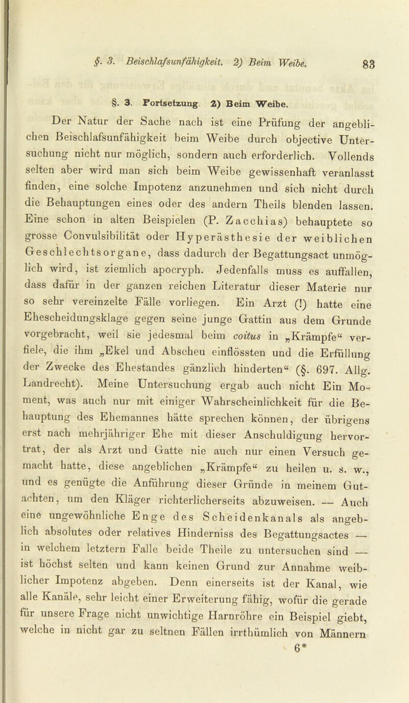 §. 3. Fortsetzung 2) Beim Weibe. Der Natur der Sache nach ist eine Prüfung der angebli¬ chen Beischlafsunfähigkeit beim Weibe durch objective Unter¬ suchung nicht nur möglich, sondern auch erforderlich. Vollends selten aber wird man sich beim Weibe gewissenhaft veranlasst finden, eine solche Impotenz anzunehmen und sich nicht durch die Behauptungen eines oder des andern Theils blenden lassen. Eine schon in alten Beispielen (P. Zacchias) behauptete so grosse Convulsibilität oder Plyperästhesie der weiblichen Geschlechtsorgane, dass dadurch der Begattungsact unmög¬ lich wird, ist ziemlich apocryph. Jedenfalls muss es auffallen, dass dafür in der ganzen reichen Literatur dieser Materie nur so sehr vereinzelte Fälle vorliegen. Ein Arzt (1) hatte eine hescheidunQ skla^e gegen seine junge Gattin aus dem Grunde vorgebracht, weil sie jedesmal beim coitus in „Krämpfe“ ver¬ fiele, die ihm „Ekel und Abscheu einflössten und die Erfüllung der Zwecke des Ehestandes gänzlich hinderten“ (§. 697. Alig. Landrecht). Meine Untersuchung ergab auch nicht Ein Mo¬ ment, was auch nur mit einiger Wahrscheinlichkeit für die Be¬ hauptung des Ehemannes hätte sprechen können, der übrigens erst nach mehrjähriger Ehe mit dieser Anschuldigung hervor¬ trat, der als Arzt und Gatte nie auch nur einen Versuch ge¬ macht hatte, diese angeblichen „Krämpfe“ zu heilen u. s. w., und es genügte die Anführung dieser Gründe in meinem Gut¬ achten, um den Kläger richterlicherseits abzuweisen. — Auch eine ungewöhnliche Enge des Scheidenkanals als angeb¬ lich absolutes oder relatives Hinderniss des Begattungsactes — in welchem letztem Falle beide Theile zu untersuchen sind _ ist höchst selten und kann keinen Grund zur Annahme weib¬ licher Impotenz abgeben. Denn einerseits ist der Kanal, wie alle Kanäle, sehr leicht einer Erweiterung fähig, wofür die gerade für unsere Frage nicht unwichtige Harnröhre ein Beispiel giebt, welche in nicht gar zu seltnen Fällen irrthiimlich von Männern 6*