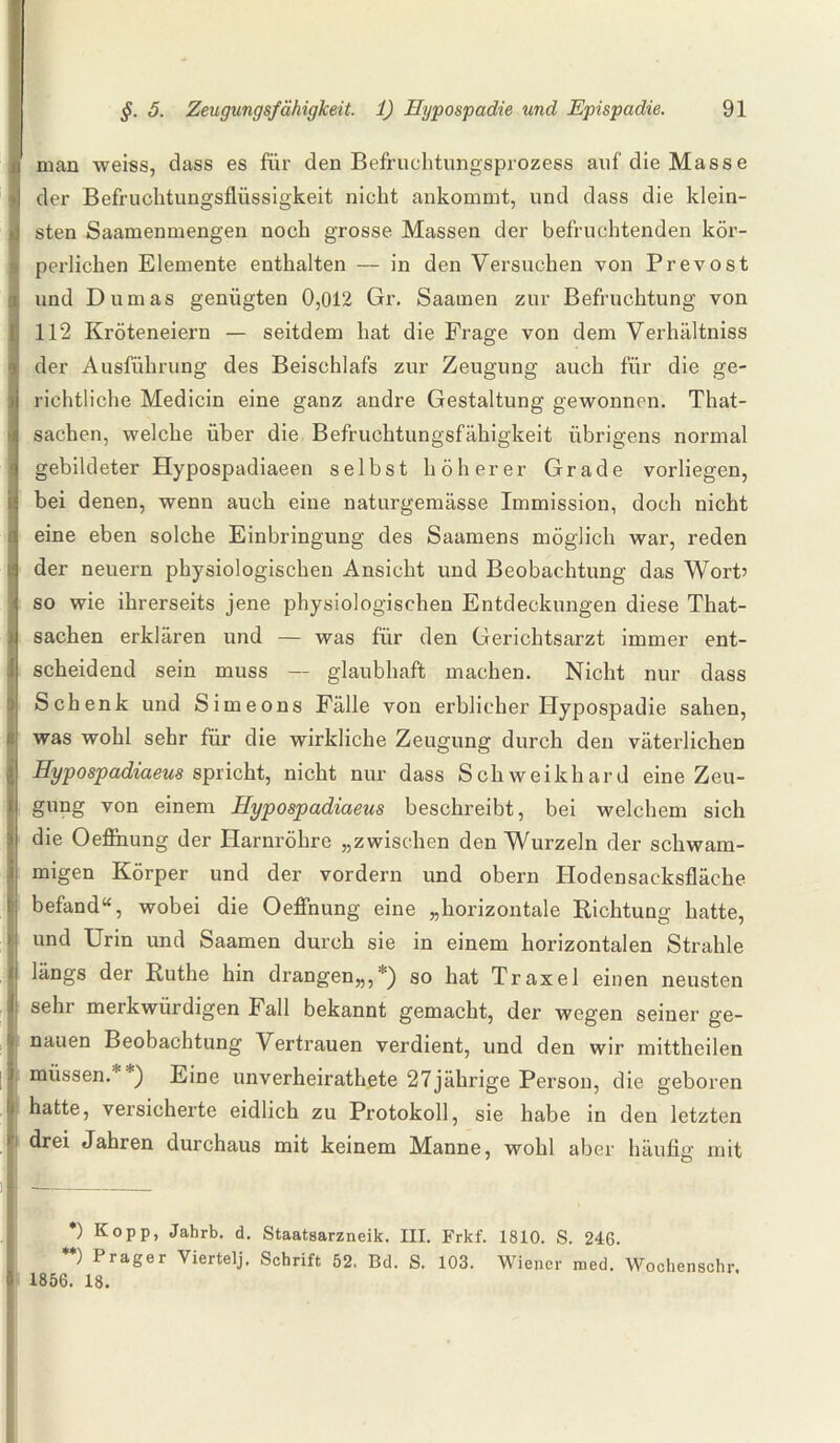 man weiss, dass es für den Befruchtungsprozess auf die Masse der Befruchtungsflüssigkeit nicht ankommt, und dass die klein¬ sten Saamenmengen noch grosse Massen der befruchtenden kör¬ perlichen Elemente enthalten — in den Versuchen von Prevost und Dumas genügten 0,012 Gr. Saarnen zur Befruchtung von 112 Kröteneiern — seitdem hat die Frage von dem Verhältniss der Ausführung des Beischlafs zur Zeugung auch für die ge¬ richtliche Medicin eine ganz andre Gestaltung gewonnen. That- sachen, welche über die Befruchtungsfähigkeit übrigens normal gebildeter Hypospadiaeen selbst höherer Grade vorliegen, bei denen, wenn auch eine naturgemässe Immission, doch nicht eine eben solche Einbringung des Saamens möglich war, reden der neuern physiologischen Ansicht und Beobachtung das Wort’ so wie ihrerseits jene physiologischen Entdeckungen diese That- sachen erklären und — was für den Gerichtsarzt immer ent¬ scheidend sein muss — glaubhaft machen. Nicht nur dass Schenk und Simeons Fälle von erblicher Hypospadie sahen, was wohl sehr für die wirkliche Zeugung durch den väterlichen Hypospadiaeus spricht, nicht nur dass Schweikhard eine Zeu¬ gung von einem Hypospadiaeus beschreibt, bei welchem sich die Oeflnung der Harnröhre „zwischen den Wurzeln der schwam¬ migen Körper und der vordem und obern Hodensacksfläche befand“, wobei die Oeflnung eine „horizontale Richtung hatte, und Urin und Saarnen durch sie in einem horizontalen Strahle längs der Ruthe hin drangen,,,51) so hat Traxel einen neusten sehr merkwürdigen Fall bekannt gemacht, der wegen seiner ge¬ nauen Beobachtung Vertrauen verdient, und den wir mittheilen müssen.' ) Eine unverheirathete 27jährige Person, die geboren hatte, versicherte eidlich zu Protokoll, sie habe in den letzten drei Jahren durchaus mit keinem Manne, wohl aber häufig mit *) Kopp, Jahrb. d. Staatsarzneik. III. Frkf. 1810. S. 246. **) Prager Viertelj. Schrift 52. Bd. S. 103. Wiener raed. Wochenschr, 1856. 18.