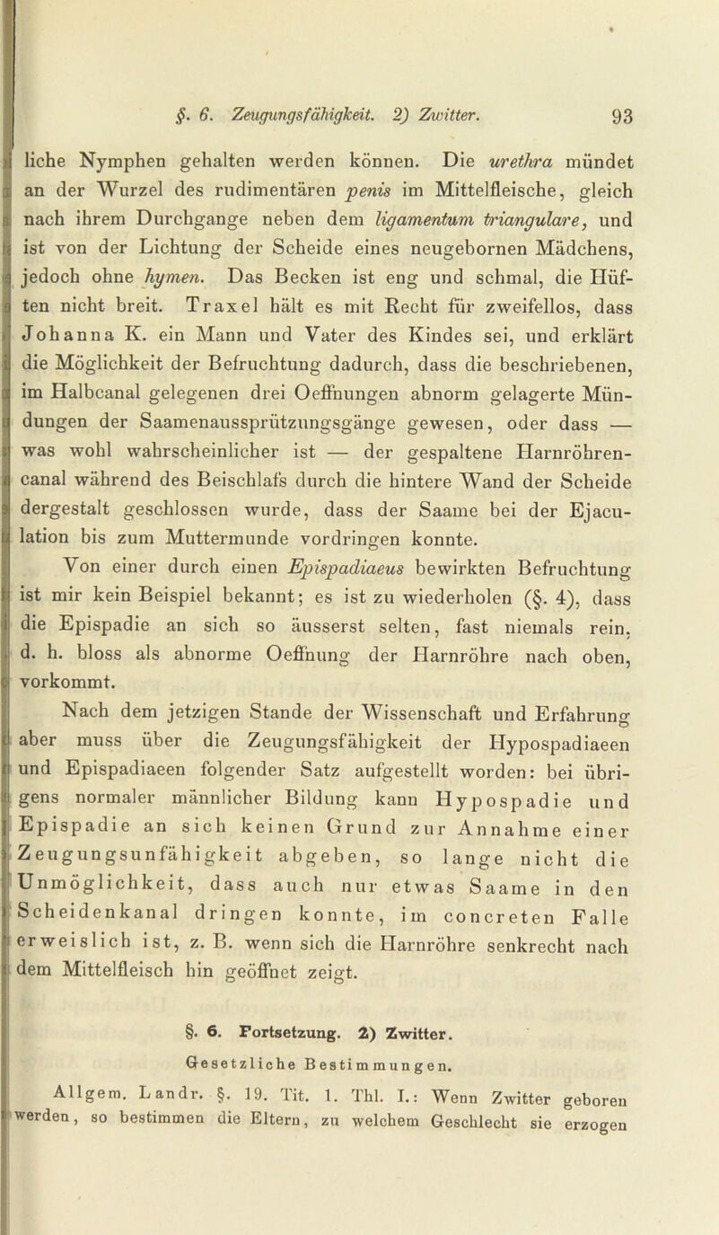 liehe Nymphen gehalten werden können. Die urethra mündet ; an der Wurzel des rudimentären penis im Mittelfleische, gleich Inach ihrem Durchgänge neben dem ligamentum trianguläre, und ist von der Lichtung der Scheide eines neugebornen Mädchens, jedoch ohne hymen. Das Becken ist eng und schmal, die Hüf¬ ten nicht breit. Traxel hält es mit Recht für zweifellos, dass Johanna K. ein Mann und Vater des Kindes sei, und erklärt die Möglichkeit der Befruchtung dadurch, dass die beschriebenen, im Halbcanal gelegenen drei Oeffnungen abnorm gelagerte Mün¬ dungen der Saamenaussprützungsgänge gewesen, oder dass — was wohl wahrscheinlicher ist — der gespaltene Harnröhren¬ canal während des Beischlafs durch die hintere Wand der Scheide dergestalt geschlossen wurde, dass der Saame bei der Ejacu- lation bis zum Muttermunde Vordringen konnte. Von einer durch einen Epispadiaeus bewirkten Befruchtung ist mir kein Beispiel bekannt; es ist zu wiederholen (§. 4), dass die Epispadie an sich so äusserst selten, fast niemals rein, d. h. bloss als abnorme Oeffnung der Harnröhre nach oben, vorkommt. Nach dem jetzigen Stande der Wissenschaft und Erfahrung aber muss über die Zeugungsfähigkeit der Hypospadiaeen und Epispadiaeen folgender Satz aufgestellt worden: bei übri¬ gens normaler männlicher Bildung kann Hypospadie und Epispadie an sich keinen Grund zur Annahme einer Zeugungsunfähigkeit abgeben, so lange nicht die 'Unmöglichkeit, dass auch nur etwas Saame in den Scheidenkanal dringen konnte, im concreten Falle erweislich ist, z. B. wenn sich die Harnröhre senkrecht nach i dem Mittelfleisch hin geöffnet zeigt. §. 6. Fortsetzung. 2) Zwitter. Gesetzliche Bestimmungen. Allgem. Landr. §. 19. 1 it. 1. Thl. I.: Wenn Zwitter geboren werden, so bestimmen die Eltern, zu welchem Geschlecht sie erzogen