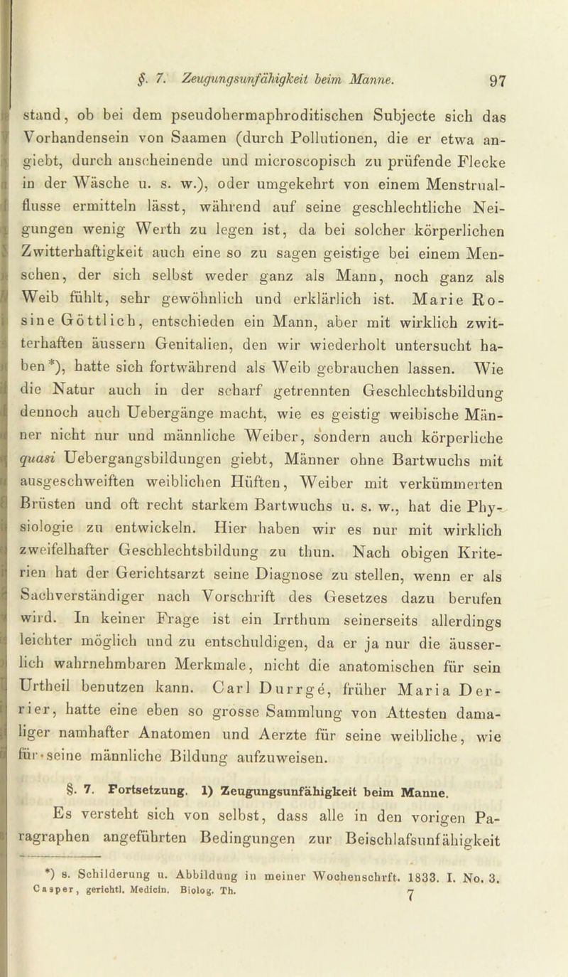 stand, ob bei dem pseudohermaphroditischen Subjecte sich das Vorhandensein von Saamen (durch Pollutionen, die er etwa an- giebt, durch anscheinende und microscopisch zu prüfende Flecke in der Wäsche u. s. \v.), oder umgekehrt von einem Menstrual- flusse ermitteln lässt, während auf seine geschlechtliche Nei¬ gungen wenig Werth zu legen ist, da bei solcher körperlichen Zwitterhaftigkeit auch eine so zu sagen geistige bei einem Men¬ schen, der sich selbst weder ganz als Mann, noch ganz als Weib fühlt, sehr gewöhnlich und erklärlich ist. Marie Ro¬ sine Göttlich, entschieden ein Mann, aber mit wirklich zwit¬ terhaften äussern Genitalien, den wir wiederholt untersucht ha¬ ben*), hatte sich fortwährend als Weib gebrauchen lassen. Wie die Natur auch in der scharf getrennten Geschlechtsbildung dennoch auch Uebergänge macht, wie es geistig weibische Män¬ ner nicht nur und männliche Weiber, sondern auch körperliche quasi Uebergangsbildungen giebt, Männer ohne Bartwuchs mit ausgeschweiften weiblichen Hüften, Weiber mit verkümmerten Brüsten und oft recht starkem Bartwuchs u. s. w., hat die Phy-.. siologie zu entwickeln. Hier haben wir es nur mit wirklich zweifelhafter Geschlechtsbildung zu thun. Nach obigen Krite¬ rien hat der Gerichtsarzt seine Diagnose zu stellen, wenn er als Sachverständiger nach Vorschrift des Gesetzes dazu berufen wird. In keiner Frage ist ein Irrthum seinerseits allerdings leichter möglich und zu entschuldigen, da er ja nur die äusser- lich wahrnehmbaren Merkmale, nicht die anatomischen für sein Urtheil benutzen kann. Carl Dürr ge, früher Maria Der- rier, hatte eine eben so grosse Sammlung von Attesten dama¬ liger namhafter Anatomen und Aerzte für seine weibliche, wie für-seine männliche Bildung aufzuweisen. §. 7. Fortsetzung. 1) Zeugungsunfähigkeit beim Manne. Es versteht sich von selbst, dass alle in den vorigen Pa¬ ragraphen angeführten Bedingungen zur Beischlafsunfähigkeit *) s. Schilderung u. Abbildung in meiner Wochenschrift. 1833. I. No. 3. Ca aper, gerlchtl. Medicin. Biolog. Th. n
