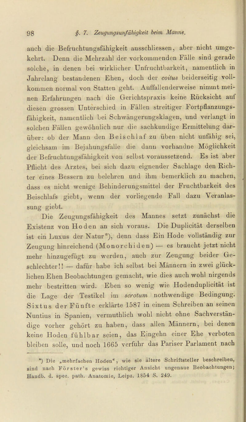 auch die Befruchtungsfähigkeit ausschliessen, aber nicht umge¬ kehrt. Denn die Mehrzahl der vorkommenden Fälle sind gerade solche, in denen bei wirklicher Unfruchtbarkeit, namentlich in Jahrelang bestandenen Ehen, doch der coitus beiderseitig voll¬ kommen normal von Statten geht. Auffallenderweise nimmt mei¬ nen Erfahrungen nach die Gerichtspraxis keine Rücksicht auf diesen grossen Unterschied in Fällen streitiger Fortpflanzungs¬ fähigkeit, namentlich bei Schwängerungsklagen, und verlangt in solchen Fällen gewöhnlich nur die sachkundige Ermittelung dar¬ über: ob der Mann den Beischlaf zu üben nicht unfähig sei, gleichsam im Bejahungsfälle die dann vorhandne Möglichkeit der Befruchtungsfähigkeit von selbst voraussetzend. Es ist aber Pflicht des Arztes, bei sich dazu eignender Sachlage den Rich¬ ter eines Bessern zu belehren und ihm bemerklich zu machen, ( dass es nicht wenige Behinderungsmittel der Fruchtbarkeit des Beischlafs giebt, wenn der vorliegende Fall dazu Veranlas¬ sung giebt. Die Zeugungsfähigkeit des Mannes setzt zunächst die Existenz von Hoden an sich voraus. Die Duplicität derselben ist ein Luxus der Natur*), denn dass Ein Hode vollständig zur Zeugung hinreichend (Mo no rch i d e n) — es braucht jetzt nicht mehr hinzugefügt zu werden, auch zur Zeugung beider Ge¬ schlechter!! — dafür habe ich selbst bei Männern in zwei glück¬ lichen Ehen Beobachtungen gemacht, wie dies auch wohl nirgends mehr bestritten wird. Eben so wenig wie Hodenduplicität ist die Lage der Testikel im scrotum nothwendige Bedingung. Sixtus der Fünfte erklärte 1587 in einem Schreiben an seinen Nuntius in Spanien, vermuthlich wohl nicht ohne Sachverstän¬ dige vorher gehört zu haben, dass allen Männern, bei denen keine Hoden fühlbar seien, das Eingehn einer Ehe verboten bleiben solle, und noch 1665 verfuhr das Pariser Parlament nach *) Die „mehrfachen Hoden“, wie sie ältere Schriftsteller beschreiben, sind nach Förster’s gewiss richtiger Ansicht ungenaue Beobachtungen; Handb. d. spec. path. Anatomie, Leipz. 1854 S. 249.