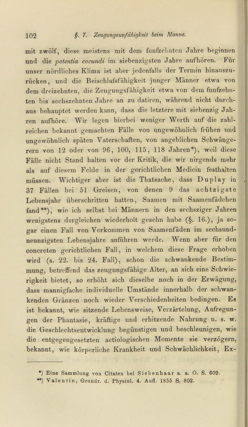 mit zwölf, diese meistens mit dem fünfzehnten Jahre beginnen und die potentia coeundi im siebenzigsten Jahre auf hören. Für unser nördliches Klima ist aber jedenfalls der Termin hinauszu¬ rücken, und die Beischlafsfähigkeit junger Männer etwa von dem dreizehnten, die Zeugungsfähigkeit etwa von dem fünfzehn¬ ten bis sechszehnteu Jahre an zu datiren, während nicht durch¬ aus behauptet werden kann, dass die letztere mit siebenzig Jah¬ ren aufhöre. Wir legen hierbei weniger Werth auf die zahl¬ reichen bekannt gemachten Fälle von ungewöhnlich frühen und ungewöhnlich späten Vaterschaften, von angeblichen Schwänge- rern von 12 oder von 96, 100, 115, 118 Jahren*), weil diese Fälle nicht Stand halten vor der Kritik, die wir nirgends mehr als auf diesem Felde in der gerichtlichen Medicin festhajten müssen. Wichtiger aber ist die Thatsache, dass Duplay in 37 Fällen bei 51 Greisen, von denen 9 das achtzigste Lebensjahr überschritten hatten, Saamen mit Saamenfädchen fand**), wie ich selbst bei Männern in den sechsziger Jahren wenigstens dergleichen wiederholt gesehn habe (§. 16.), ja so¬ gar einen Fall von Vorkommen von Saamenfäden im sechsund¬ neunzigsten Lebensjahre anführen werde. Wenn aber für den concreten gerichtlichen Fall, in welchem diese Frage erhoben wird (s. 22. bis 24. Fall), schon die schwankende Bestim¬ mung, betreffend das zeugungsfähige Alter, an sich eine Schwie¬ rigkeit bietet, so erhöht sich dieselbe noch in der Erwägung, dass mannigfache individuelle Umstände innerhalb der schwan¬ kenden Gränzen noch wieder Verschiedenheiten bedingen. Es ist bekannt, wie sitzende Lebensweise, Verzärtelung, Aufregun¬ gen der Phantasie, kräftige und erhitzende Nahrung u. s. w. die Geschlechtsentwicklung begünstigen und beschleunigen, wie die entgegengesetzten aetiologischen Momente sie verzögern, bekannt, wie körperliche Krankheit und Schwächlichkeit, Ex- *) Eine Sammlung von Citaten bei Siebenhaar a. a. O. S. 609. •*) Valentin, Grundr. d. Physiol. 4. Aufl. 1855 S. 802.
