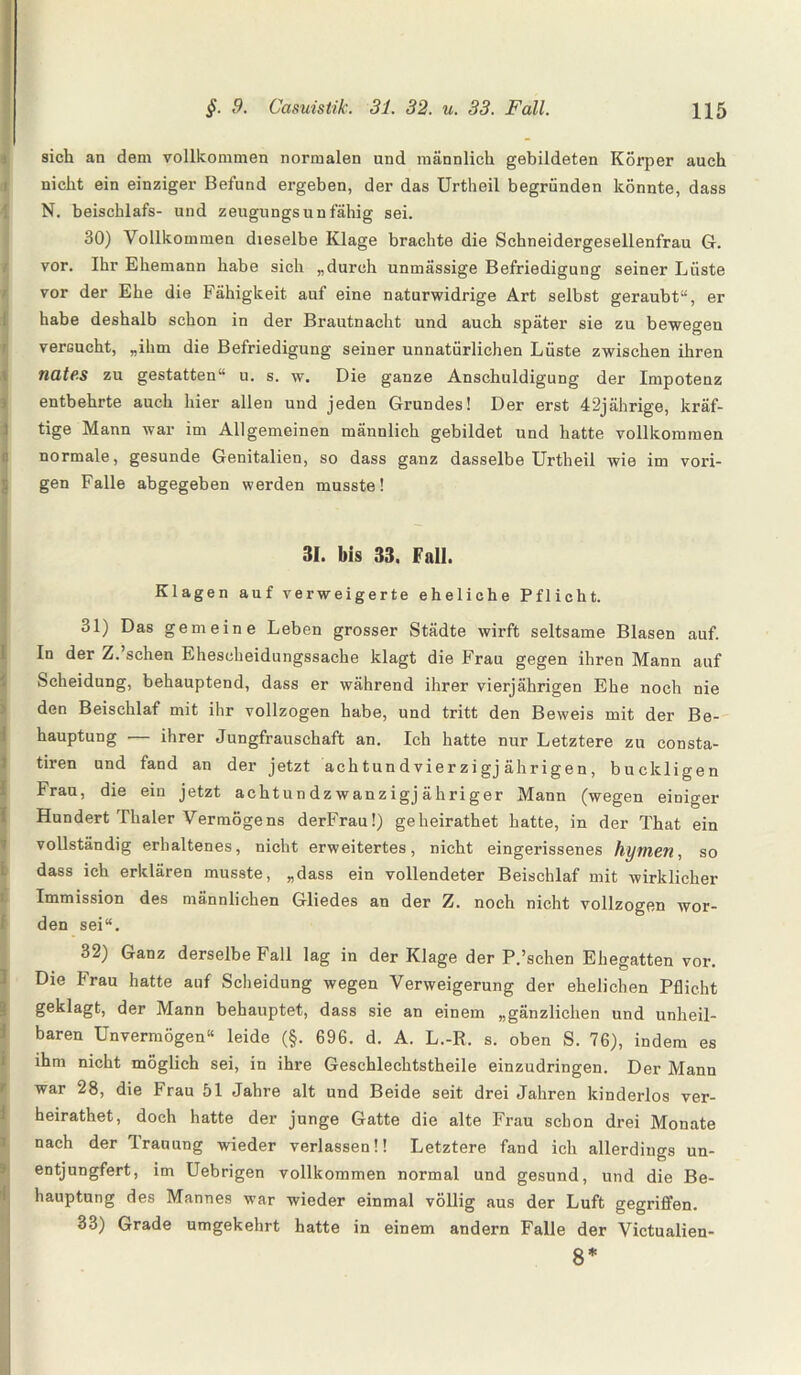 sich an dem vollkommen normalen und männlich gebildeten Körper auch nicht ein einziger Befund ergeben, der das Urtheil begründen könnte, dass N. beischlafs- und zeugungsunfähig sei. 30) Vollkommen dieselbe Klage brachte die Schneidergesellenfrau G. vor. Ihr Ehemann habe sich „durch unmässige Befriedigung seiner Lüste vor der Ehe die Fähigkeit auf eine naturwidrige Art selbst geraubt“, er habe deshalb schon in der Brautnacht und auch später sie zu bewegen versucht, „ihm die Befriedigung seiuer unnatürlichen Lüste zwischen ihren nate.s zu gestatten“ u. s. w. Die ganze Anschuldigung der Impotenz entbehrte auch hier allen und jeden Grundes! Der erst 42jährige, kräf¬ tige Mann war im Allgemeinen männlich gebildet und hatte vollkommen normale, gesunde Genitalien, so dass ganz dasselbe Urtheil wie im vori¬ gen Falle abgegeben werden musste! 31. bis 33. Fall. Klagen auf verweigerte eheliche Pflicht. 31) Das gemeine Leben grosser Städte wirft seltsame Blasen auf. In der Z.’schen Ehescheidungssache klagt die Frau gegen ihren Mann auf Scheidung, behauptend, dass er während ihrer vierjährigen Ehe noch nie den Beischlaf mit ihr vollzogen habe, und tritt den Beweis mit der Be¬ hauptung — ihrer Jungfrauschaft an. Ich hatte nur Letztere zu consta- tiren und fand an der jetzt achtundvierzigj ährigen, buckligen Frau, die ein jetzt achtun dz wanzigj ähriger Mann (wegen einiger Hundert Thaler Vermögens derFrau!) geheirathet hatte, in der That ein vollständig erhaltenes, nicht erweitertes, nicht eingerissenes hymen, so dass ich erklären musste, „dass ein vollendeter Beischlaf mit wirklicher Immission des männlichen Gliedes an der Z. noch nicht vollzogen wor¬ den sei“. 32) Ganz derselbe Fall lag in der Klage der P.’schen Ehegatten vor. Die Frau hatte auf Scheidung wegen Verweigerung der ehelichen Pflicht geklagt, der Mann behauptet, dass sie an einem „gänzlichen und unheil¬ baren Unvermögen“ leide (§. 696. d. A. L.-R. s. oben S. 76), indem es ihm nicht möglich sei, in ihre Geschlechtstheile einzudringen. Der Mann war 28, die Frau 51 Jahre alt und Beide seit drei Jahren kinderlos ver- heirathet, doch hatte der junge Gatte die alte Frau schon drei Monate nach der Trauung wieder verlassen!! Letztere fand ich allerdings un- entjungfert, im Uebrigen vollkommen normal und gesund, und die Be¬ hauptung des Mannes war wieder einmal völlig aus der Luft gegriffen. 33) Grade umgekehrt hatte in einem andern Falle der Victualien- 8*