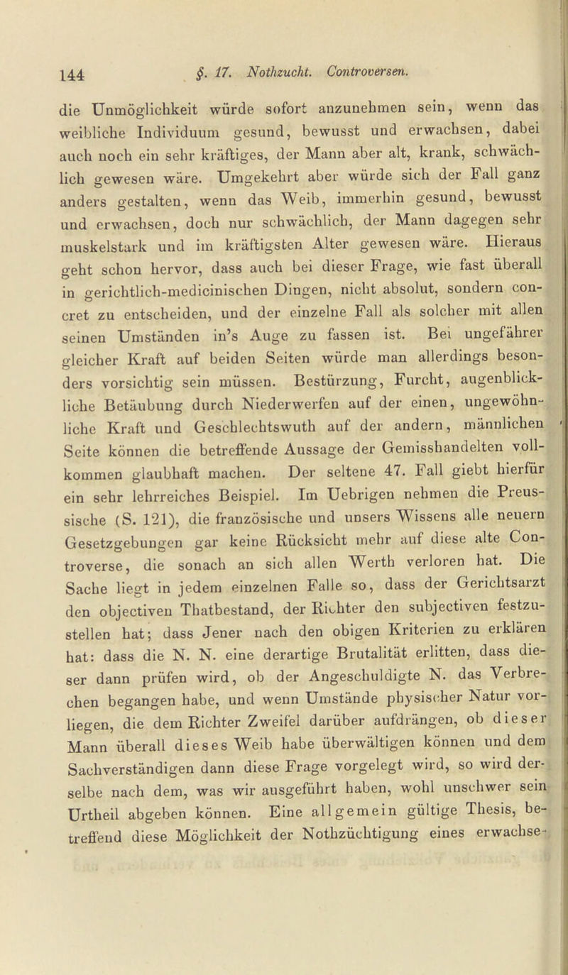 die Unmöglichkeit würde sofort anzunehmen sein, wenn das weibliche Individuum gesund, bewusst und erwachsen, dabei auch noch ein sehr kräftiges, der Mann aber alt, krank, schwäch¬ lich gewesen wäre. Umgekehrt aber würde sich der Fall ganz anders gestalten, wenn das Weib, immerhin gesund, bewusst und erwachsen, doch nur schwächlich, der Mann dagegen sehr muskelstark und im kräftigsten Alter gewesen wäre. Hieraus geht schon hervor, dass auch bei dieser Frage, wie fast überall in gerichtlich-medicinischen Dingen, nicht absolut, sondern con- cret zu entscheiden, und der einzelne Fall als solcher mit allen seinen Umständen in’s Auge zu fassen ist. Bei ungefährer gleicher Kraft auf beiden Seiten würde man allerdings beson¬ ders vorsichtig sein müssen. Bestürzung, Furcht, augenblick¬ liche Betäubung durch Niederwerfen auf der einen, ungewöhn¬ liche Kraft und Geschlechtswuth auf der andern, männlichen Seite können die betreffende Aussage der Gemisshandelten voll¬ kommen glaubhaft machen. Der seltene 47. Fall giebt hierfür ein sehr lehrreiches Beispiel. Im Uebrigen nehmen die Preus- sische (S. 121), die französische und unsers Wissens alle neuern Gesetzgebungen gar keine Rücksicht mehr auf diese alte Con- troverse, die sonach an sich allen Werth verloren hat. Die Sache liegt in jedem einzelnen Falle so, dass der Gerichtsaizt den objectiven Thatbestand, der Richter den subjectiven festzu¬ stellen hat; dass Jener nach den obigen Kriterien zu erklären hat: dass die N. N. eine derartige Brutalität erlitten, dass die¬ ser dann prüfen wird, ob der Angeschuldigte N. das Verbre¬ chen begangen habe, und wenn Umstände physischer Natur vor¬ liegen, die dem Richter Zweifel darüber aufdrängen, ob dieser Mann überall dieses Weib habe überwältigen können und dem Sachverständigen dann diese Frage vorgelegt wird, so wird der¬ selbe nach dem, was wir ausgeführt haben, wohl unschwer sein Urtheil abgeben können. Eine allgemein gültige Thesis, be¬ treffend diese Möglichkeit der Nothzüchtigung eines erwachse-