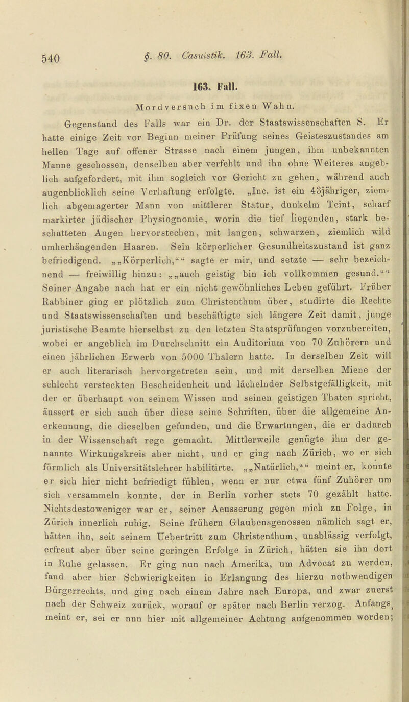 10». Fall. Mordversuch im fixen Wahn. Gegenstand des Falls war ein Dr. der Staatswissenschaften S. Er hatte einige Zeit vor Beginn meiner Prüfung seines Geisteszustandes am hellen Tage auf offener Strasse nach einem jungen, ihm unbekannten Manne geschossen, denselben aber verfehlt und ihn ohne Weiteres angeb¬ lich aufgefordert, mit ihm sogleich vor Gericht zu gehen, während auch augenblicklich seine Verhaftung erfolgte. „Inc. ist ein 43jähriger, ziem¬ lich abgemagerter Mann von mittlerer Statur, dunkeim Teint, scharf markirter jüdischer Physiognomie, worin die tief liegenden, stark be¬ schatteten Augen hervorstechen, mit langen, schwarzen, ziemlich wild nmherhängenden Haaren. Sein körperlicher Gesundheitszustand ist ganz befriedigend. „„Körperlich,““ sagte er mir, und setzte — sehr bezeich¬ nend — freiwillig hinzu: „„auch geistig bin ich vollkommen gesund.““ Seiner Angabe nach hat er ein nicht gewöhnliches Leben geführt. Früher Rabbiner ging er plötzlich zum Christenthum über, studirte die Rechte und Staatswissenschaften und beschäftigte sich längere Zeit damit, junge juristische Beamte hierselbst zu den letzten Staatsprüfungen vorzubereiten, wobei er angeblich im Durchschnitt ein Auditorium von 70 Zuhörern und einen jährlichen Erwerb von 5000 Thalern hatte. In derselben Zeit will er auch literarisch hervorgetreten sein, und mit derselben Miene der schlecht versteckten Bescheidenheit und lächelnder Selbstgefälligkeit, mit der er überhaupt von seinem Wissen und seinen geistigen Thaten spricht, äussert er sich auch über diese seine Schriften, über die allgemeine An¬ erkennung, die dieselben gefunden, und die Erwartungen, die er dadurch in der Wissenschaft rege gemacht. Mittlerweile genügte ihm der ge¬ nannte Wirkungskreis aber nicht, und er ging nach Zürich, wo er sich förmlich als Universitätslehrer habilitirte. „„Natürlich,““ meint er, konnte er sich hier nicht befriedigt fühlen, wenn er nur etwa fünf Zuhörer um sich versammeln konnte, der in Berlin vorher stets 70 gezählt hatte. Nichtsdestoweniger war er, seiner Aeusserung gegen mich zu Folge, in Zürich innerlich ruhig. Seine frühem Glaubensgenossen nämlich sagt er, hätten ihn, seit seinem Uebertritt zum Christenthum, unablässig verfolgt, erfreut aber über seine geringen Erfolge in Zürich, hätten sie ihn dort in Ruhe gelassen. Er ging nun nach Amerika, um Advocat zu werden, fand aber hier Schwierigkeiten in Erlangung des hierzu nothwendigen Bürgerrechts, und ging nach einem Jahre nach Europa, und zwar zuerst nach der Schweiz zurück, worauf er später nach Berlin verzog. Anfangs> meint er, sei er nun hier mit allgemeiner Achtung aulgenommen worden;
