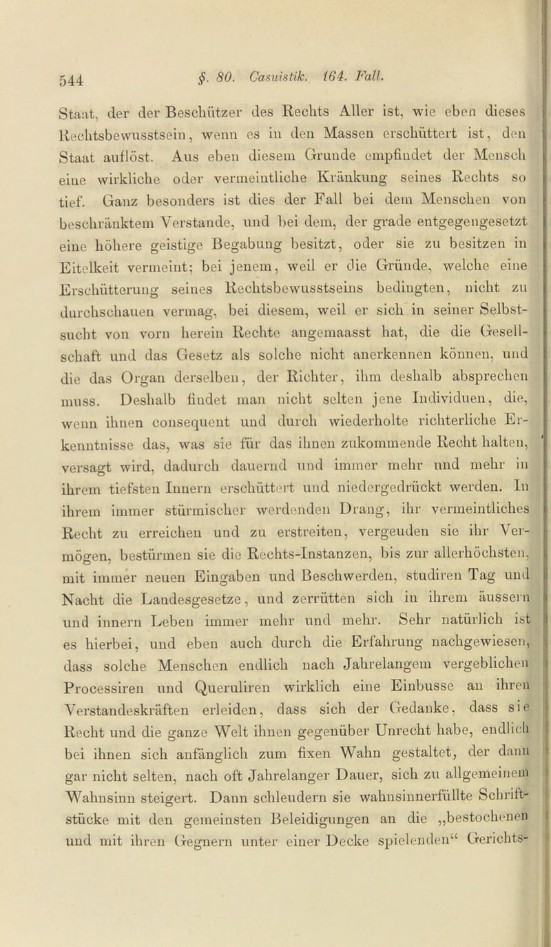Staat, der der Beschützer des Rechts Aller ist, wie eben dieses Rechtsbewusstsein, wenn es in den Massen erschüttert ist, den Staat auflöst. Aus eben diesem Grunde empfindet der Mensch eine wirkliche oder vermeintliche Kränkung seines Rechts so tief. Ganz besonders ist dies der Fall bei dem Menschen von beschränktem Verstände, und bei dem, der grade entgegengesetzt eine höhere geistige Begabung besitzt, oder sie zu besitzen in Eitelkeit vermeint; bei jenem, weil er die Gründe, welche eine Erschütterung seines Rechtsbewusstseins bedingten, nicht zu durchschauen vermag, bei diesem, weil er sich in seiner Selbst¬ sucht von vorn herein Rechte angemaasst hat, die die Gesell¬ schaft und das Gesetz als solche nicht anerkennen können, und die das Organ derselben, der Richter, ihm deshalb absprechen muss. Deshalb findet man nicht selten jene Individuen, die, wenn ihnen consequent und durch wiederholte richterliche Er¬ kenntnisse das, was sie für das ihnen zukommende Recht halten, versagt wird, dadurch dauernd und immer mehr und mehr in ihrem tiefsten Innern erschüttert und niedergedrückt werden. In ihrem immer stürmischer werdenden Drang, ihr vermeintliches Recht zu erreichen und zu erstreiten, vergeuden sie ihr Ver¬ mögen, bestürmen sie die Rechts-Instanzen, bis zur allerhöchsten, mit immer neuen Eingaben und Beschwerden, studiren Tag und Nacht die Landesgesetze, und zerrütten sich in ihrem äussern und innern Leben immer mehr und mehr. Sehr natürlich ist es hierbei, und eben auch durch die Erfahrung nachgewiesen, dass solche Menschen endlich nach Jahrelangem vergeblichen Processiren und Queruliren wirklich eine Einbusse an ihren Verstandeskräften erleiden, dass sich der Gedanke, dass sie Recht und die ganze Welt ihnen gegenüber Unrecht habe, endlich bei ihnen sich anfänglich zum fixen Wahn gestaltet, der dann gar nicht selten, nach oft Jahrelanger Dauer, sich zu allgemeinem Wahnsinn steigert. Dann schleudern sie wahnsinnerfüllte Schrift¬ stücke mit den gemeinsten Beleidigungen an die „bestochenen und mit ihren Gegnern unter einer Decke spielenden4 Gerichts-