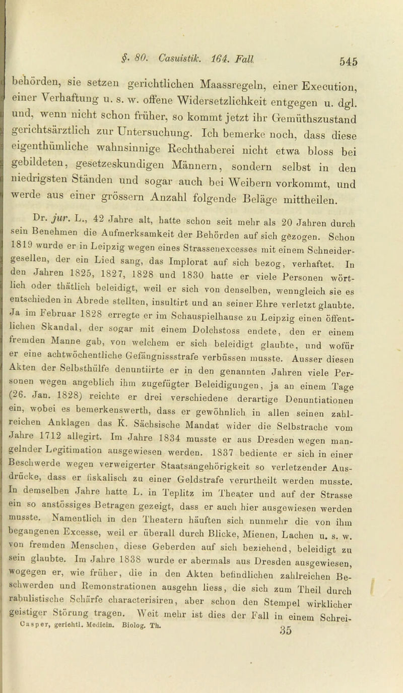 behörden, sie setzen gerichtlichen Maassregeln, einer Execution, einer Verhaftung u. s. w. offene Widersetzlichkeit entgegen u. dgl. und, wenn nicht schon früher, so kommt jetzt ihr Gemüthszustand gerichtsärztlich zur Untersuchung. Ich bemerke noch, dass diese eigenthümliche wahnsinnige Rechthaberei nicht etwa bloss bei gebildeten, gesetzeskundigen Männern, sondern selbst in den niedrigsten Standen und sogar auch bei Weibern vorkommt, und werde aus einer grossem Anzahl folgende Beläge mittheilen. Dr. jur. L., 42 Jahre alt, hatte schon seit mehr als 20 Jahren durch sein Benehmen die Aufmerksamkeit der Behörden auf sich gezogen. Schon 1819 wurde er in Leipzig wegen eines Strassenexcesses mit einem Schn eider¬ gesellen, der ein Lied sang, das Implorat auf sich bezog, verhaftet. In den Jahren 1825, 1827, 1828 und 1830 hatte er viele Personen wört¬ lich oder thatlich beleidigt, weil er sich von denselben, wenngleich sie es entschieden in Abrede stellten, insultirt und an seiner Ehre verletzt glaubte. Ja im Februar 1828 erregte er im Schauspielhause zu Leipzig einen öffent¬ lichen Skandal, der sogar mit einem Dolchstoss endete, den er einem fremden Manne gab, von welchem er sich beleidigt glaubte, und wofür er eine achtwöchentliche Gefängnisstrafe verbüssen musste. Ausser diesen Akten der Selbsthülfe denuntiirte er in den genannten Jahren viele Per¬ sonen wegen angeblich ihm zugefügter Beleidigungen, ja an einem Tage (26. Jan. 1828) reichte er drei verschiedene derartige Denuntiationen ein, wobei es bemerkenswerth, dass er gewöhnlich in allen seinen zahl¬ reichen Anklagen das K. Sächsische Mandat wider die Selbstrache vom Jahre 1712 allegirt. Im Jahre 1834 musste er aus Dresden wegen man¬ gelnder Legitimation ausgewiesen werden. 1837 bediente er sich in einer Beschwerde wegen verweigerter Staatsangehörigkeit so verletzender Aus¬ drücke, dass er fiskalisch zu einer Geldstrafe verurtheilt werden musste. ■ demselben Jahre hatte L. in Teplitz im Theater und auf der Strasse I ein so anstössiges Betragen gezeigt, dass er auch hier ausgewiesen werden I musste. Namentlich in den Theatern häuften sich nunmehr die von ihm begangenen Excesse, weil er überall durch Blicke, Mienen, Lachen u. s. w. von fremden Menschen, diese Geberden auf sich beziehend, beleidigt zu sein glaubte. Im Jahre 1838 wurde er abermals aus Dresden ausgewiesen, wogegen er, wie früher, die in den Akten befindlichen zahlreichen Be¬ schwerden und Remonstrationen ausgehn liess, die sich zum Theil durch rabulistische Schärfe characterisiren, aber schon den Stempel wirklicher geistiger Störung tragen. Weit mehr ist dies der Fall in einem Schrei- Casper, gerichtl. Medicin. Biolog. Th. o-