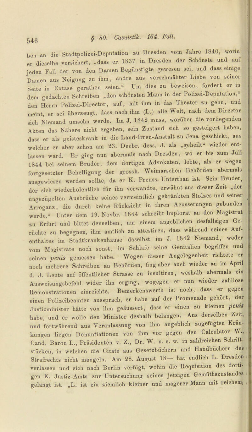ben an die Stadtpolizei-Deputation zu Dresden vom Jahre 1840, worin er dieselbe versichert, „dass er 1837 in Dresden der Schönste und auf jeden Fall der von den Damen Begünstigte gewesen sei, und dass einige Damen aus Neigung zu ihm, andre aus verschmähter Liebe von seiner Seite in Extase gerathen seien.“ Um dies zu beweisen, fordert er in dem gedachten Schreiben „den schönsten Mann in der Polizei-Deputation,“ den Herrn Polizei-Director, auf, mit ihm in das Theater zu gehn, und meint, er sei überzeugt, dass nach ihm (L.) alle Welt, nach dem Director sich Niemand umsehn werde. Im J. 1842 muss, worüber die vorliegenden Akten das Nähere nicht ergeben, sein Zustand sich so gesteigert haben, dass er als geisteskrank in die Land-Irren-Anstalt zu Jena geschickt, aus welcher er aber schon am 23. Decbr. dess. J. als „geheilt“ wieder ent¬ lassen ward. Er ging nun abermals nach Dresden, wo er bis zum Juli 1844 bei seinem Bruder, dem dortigen Advokaten, lebte, als er wegen fortgesetzter Behelligung der grossh. Weimarschen Behörden abermals ausgewiesen werden sollte, da er K. Preuss. Unterthan ist. Sein Bruder, der sich wiederholentlich für ihn verwandte, erwähnt aus dieser Zeit „der ungezügelten Ausbrüche seines vermeintlich gekrankten Stolzes und seiner Arroganz, die durch keine Rücksicht in ihren Aeusserungen gebunden werde.“ Unter dem 19. Novbr. 1844 schreibt Implorat an den Magistrat zu Erfurt und bittet denselben, um einem angeblichen desfallsigen Ge¬ rüchte zu begegnen, ihm amtlich zu attestiren, dass während seines Auf¬ enthaltes im Stadtkrankenhause daselbst im J. 1842 Niemand, weder vom Magistrate noch sonst, im Schlafe seine Genitalien begriffen und seinen penis gemessen habe. Wegen dieser Angelegenheit richtete er noch mehrere Schreiben an Behörden, fing aber auch wieder an im April d. J. Leute auf öffentlicher Strasse zu insultiren, weshalb abermals ein Ausweisungsbefehl wider ihn erging, wogegen er nun wieder zahllose Remonstrationen einreichte. Bemerkenswerth ist noch, dass er gegen einen Polizeibeamten aussprach, er habe auf der Promenade gehört, der Justizminister hätte von ihm geäussert, dass er einen zu kleinen penis habe, und er wolle den Minister deshalb belangen. Aus derselben Zeit, und fortwährend aus Veranlassung von ihm angeblich zugefügten Krän¬ kungen liegen Denuntiationen von ihm vor gegen den Caleulator W., Cand. Baron L., Präsidenten v. Z„ Dr. W. u. s. w. in zahlreichen Schrift¬ stücken, in welchen die Citate aus Gesetzbüchern und Handbüchern des Strafrechts nicht mangeln. Am 28. August 18 hat endlich L. Dresden verlassen und sich nach Berlin verfügt, wohin die Requisition des doiti gen K. Justiz-Amts zur Untersuchung seines jetzigen Gemiithszustandes gelangt ist. „L. ist ein ziemlich kleiner und magerer Mann mit reichem,