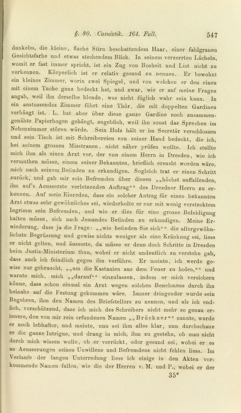 dunkeim, die kleine, flache Stirn beschattendem Haar, einer fahlgrauen Gesichtsfarbe und etwas stechendem Blick. In seinem verzerrten Lächeln, womit er fast immer spricht, ist ein Zug von Bosheit und List nicht zu verkennen. Körperlich ist er relativ gesund zu nennen. Er bewohnt ein kleines Zimmer, worin zwei Spiegel, und von welchen er den einen mit einem Tuche ganz bedeckt hat, und zwar, wie er auf meine Fragen angab, weil ihn derselbe blende, was nicht füglich wahr sein kann. In ein anstossendes Zimmer führt eine Thür, die mit doppelten Gardinen verhängt ist. L. hat aber über diese ganze Gardine noch zusammen¬ genähte Papierbogen gehängt, angeblich, weil ihn sonst das Sprechen im Nebenzimmer stören würde. Sein Holz hält er im Secretär verschlossen und sein lisch ist mit Schreibereien von seiner Hand bedeckt, die ich, bei seinem grossen Misstrauen, nicht näher prüfen wollte. Ich stellte mich ihm als einen Arzt vor, der von einem Herrn in Dresden, wie ich vermuthen müsse, einem seiner Bekannten, brieflich ersucht worden wäre, mich nach seinem Befinden zu erkundigen. Sogleich trat er einen Schritt zurück, und gab mir sein Befremden über diesen „„höchst auffallenden, ihn auf’s Aeusserste verletzenden Auftrag““ des Dresdner Herrn zu er¬ kennen. Auf mein Einreden, dass ein solcher Antrag für einen bekannten Arzt etwas sehr gewöhnliches sei, wiederholte er nur mit wenig verstecktem Ingrimm sein Befremden, und wie er dies für eine grosse Beleidigung halten müsse, sich nach Jemandes Befinden zu erkundigen. Meine Er¬ wiederung, dass ja die Frage: „„wie befinden Sie sich““ die allergewöhn¬ lichste Begrüssung und gewiss nichts weniger als eine Kränkung sei, liess er nicht gelten, und äusserte, da müsse er denn doch Schritte in Dresden beim Justiz-Ministerium tliun, wobei er nicht undeutlich zu verstehn gab, dass auch ich feindlich gegen ihn verführe. Er meinte, ich werde ge¬ wiss nur gebraucht, „„um die Kastanien aus dem Feuer zu holen,““ und warnte mich, mich „„darauf““ einzulassen, indem er mich versichern könne, dass schon einmal ein Arzt wegen solchen Benehmens durch ihn beinahe auf die Testung gekommen wäre. Immer dringender wurde sein Begehren, ihm den Namen des Briefstellers zu nennen, und als ich end¬ lich, vorschützend, dass ich mich des Schreibers nicht mehr so genau er¬ innere, den von mir rein erfundenen Namen „„Brückner““ nannte, wurde er noch lebhafter, und meinte, nun sei ihm alles klar, nun durchschaue er die ganze Intrigue, und drang in mich, ihm zu gestehn, ob man nicht durch mich wissen wolle, ob er verrückt, oder gesund sei, wobei er es an Aeusserungen seines Unwillens und Befremdens nicht fehlen liess. Im Verlaufe der langen Unterredung liess ich einige in den Akten vor¬ kommende Namen fallen, wie die der Herren v. M. und P., wobei er der 35*