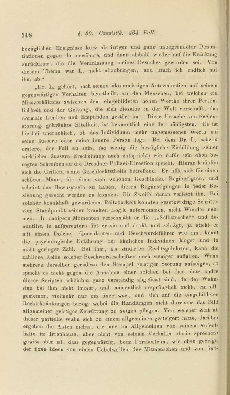 bezüglichen Ereignisse kurz als irriger und gauz unbegründeter Denun- tiationen gegen ihn erwähnte, und dann alsbald wieder auf die Kränkung zurückkam, die die Veranlassung meines Besuches geworden sei. Von diesem Thema war L. nicht abzubringen, und brach ich endlich mit ihm ab.“ „Dr. L. gehört, nach seinen aktenmässigen Antecedentien und seinem gegenwärtigen Verhalten beurtheilt, zu den Menschen, bei welchen ein Missverhältnis zwischen dem eingebildeten hohen Werthe ihrer Persön¬ lichkeit und der Geltung, die sich dieselbe in der Welt verschafft, das normale Denken und Empfinden gestört hat. Diese Ursache von Seelen¬ störung, gekränkte Eitelkeit, ist bekanntlich eine der häufigsten. Es ist hierbei unerheblich, ob das Individuum mehr ungemessenen Werth auf seine äussere oder seine innere Person legt. Bei dem Dr. L. scheint ersteres der Fall zu sein, (so wenig die bezügliche Einbildung seiner wirklichen äussern Erscheinung auch entspricht) wie dafür sein oben be- regtes Schreiben an die Dresdner Polizei-Direetion spricht. Hieran knüpfen sich die Grillen, seine Geschlechtsteile betreffend. Er hält sich für einen schönen Mann, für einen vom schonen Geschlechte Begünstigten, und scheint das Bewusstsein zu haben, diesen Begünstigungen in jeder Be¬ ziehung gerecht werden zu können. Ein Zweifel daran verletzt ihn. Bei solcher krankhaft gewordenen Reizbarkeit konnten gesetzwidrige Schritte, vom Standpunkt seiner kranken Logik unternommen, nicht Wunder neh¬ men. In ruhigem Momenten verschmäht er die „„Selbstrache““ und de- nuntiirt, iu aufgeregtem übt er sie und droht und schlägt, ja sticht er mit einem Dolche. Querulanten und Beschwerdeführer wie ihn, kennt die psychologische Erfahrung bei ähnlichen Individuen längst und in nicht geringer Zahl. Bei ihm, als studirten Rechtsgelehrten, kann die zahllose Reihe solcher Beschwerdeschrifteu noch weniger auffallen. Wenn mehrere derselben geradezu den Stempel geistiger Störung aufzeigen, so spricht es nicht gegen die Annahme einer solchen bei ihm, dass andre dieser Scripten scheinbar ganz verständig abgefasst sind, da der Wahn¬ sinn bei ihm nicht immer, und namentlich ursprünglich nicht, ein all¬ gemeiner, vielmehr nur ein fixer war, und sich auf die eingebildeten Rechtskränkungen bezog, wobei die Handlungen nicht durchaus das Bild allgemeiner geistiger Zerrüttung zu zeigen pflegen. Von welcher Zeit ab dieser partielle Wahn sich zu einem allgemeinen gesteigert hatte, darüber ergeben die Akten nichts, die nur im Allgemeinen von seinem Aufent¬ halte im Irrenhause, aber nicht von seinem Verhalten darin sprechen: gewiss aber ist, dass gegenwärtig, beim Fortbestehn, wie oben gezeigt, der fixen Ideen von einem Uebelwollen der Mitmenschen und von fort-