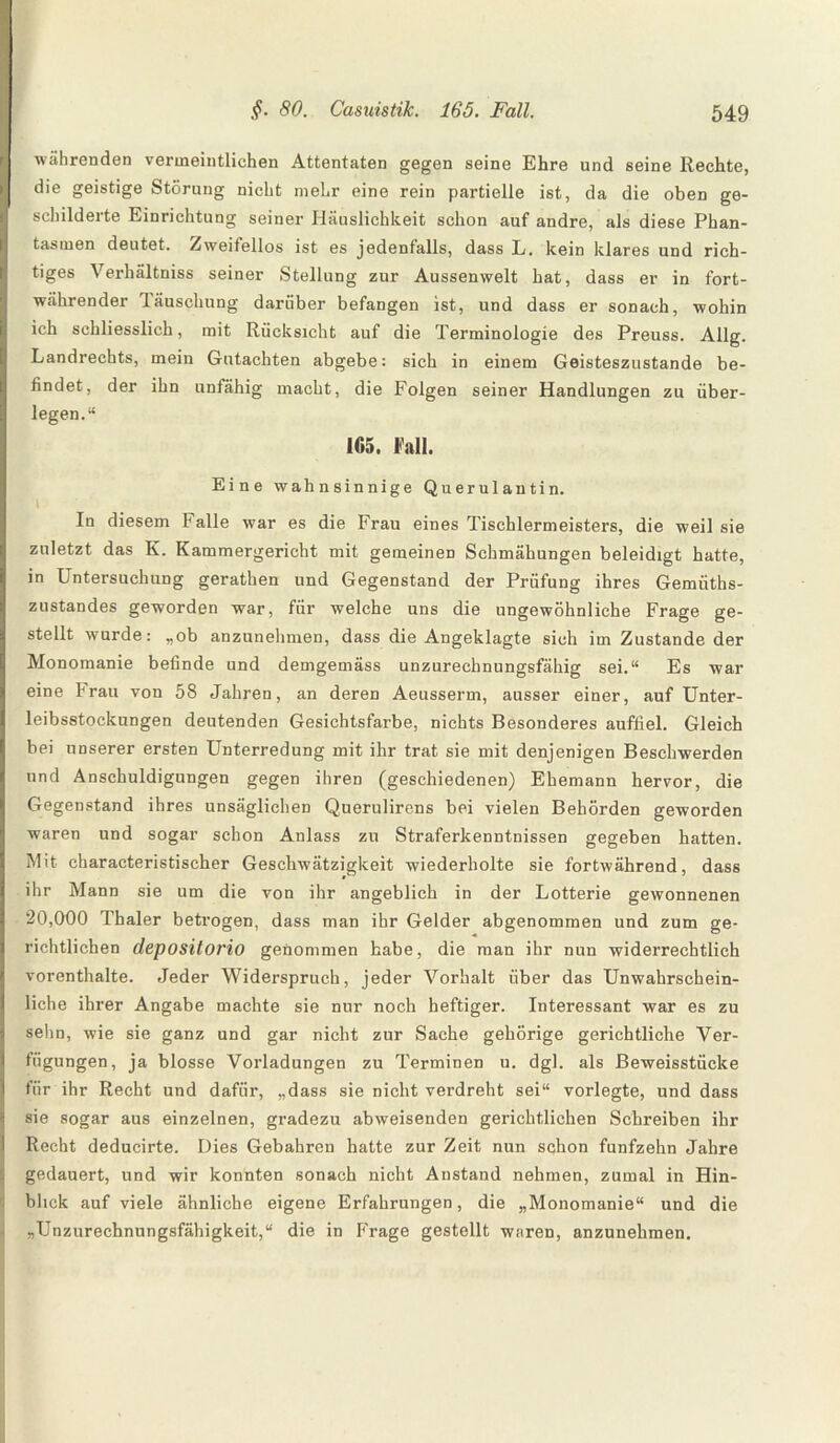 währenden vermeintlichen Attentaten gegen seine Ehre und seine Rechte, die geistige Störung nicht mehr eine rein partielle ist, da die oben ge¬ schilderte Einrichtung seiner Häuslichkeit schon auf andre, als diese Phan¬ tasmen deutet. Zweifellos ist es jedenfalls, dass L. kein klares und rich¬ tiges Verhältniss seiner Stellung zur Aussenwelt hat, dass er in fort¬ währender Täuschung darüber befangen ist, und dass er sonach, wohin ich schliesslich, mit Rücksicht auf die Terminologie des Preuss. Allg. Landrechts, mein Gutachten abgebe: sich in einem Geisteszustände be¬ findet, der ihn unfähig macht, die Folgen seiner Handlungen zu über¬ legen.“ 165. Fall. Eine wahnsinnige Querulantin. In diesem Falle war es die Frau eines Tischlermeisters, die weil sie zuletzt das K. Kammergericht mit gemeinen Schmähungen beleidigt hatte, in Untersuchung gerathen und Gegenstand der Prüfung ihres Gemiiths- zustandes geworden war, für welche uns die ungewöhnliche Frage ge¬ stellt wurde: „ob anzunehmen, dass die Angeklagte sich im Zustande der Monomanie befinde und demgemäss unzurechnungsfähig sei.“ Es war eine brau von 58 Jahren, an deren Aeusserm, ausser einer, auf Unter¬ leibsstockungen deutenden Gesichtsfarbe, nichts Besonderes auffiel. Gleich bei unserer ersten Unterredung mit ihr trat sie mit denjenigen Beschwerden und Anschuldigungen gegen ihren (geschiedenen) Ehemann hervor, die Gegenstand ihres unsäglichen Querulirens bei vielen Behörden geworden waren und sogar schon Anlass zu Straferkenntnissen gegeben hatten. Mit characteristischer Geschwätzigkeit wiederholte sie fortwährend, dass ihr Mann sie um die von ihr angeblich in der Lotterie gewonnenen 20,000 Thaler betrogen, dass man ihr Gelder abgenommen und zum ge¬ richtlichen depositorio genommen habe, die man ihr nun widerrechtlich vorenthalte. Jeder Widerspruch, jeder Vorhalt über das Unwahrschein¬ liche ihrer Angabe machte sie nur noch heftiger. Interessant war es zu sehn, wie sie ganz und gar nicht zur Sache gehörige gerichtliche Ver¬ fügungen, ja blosse Vorladungen zu Terminen u. dgl. als Beweisstücke für ihr Recht und dafür, „dass sie nicht verdreht sei“ vorlegte, und dass sie sogar aus einzelnen, gradezu abweisenden gerichtlichen Schreiben ihr Recht deducirte. Dies Gebahren hatte zur Zeit nun schon fünfzehn Jahre gedauert, und wir konnten sonach nicht Anstand nehmen, zumal in Hin¬ blick auf viele ähnliche eigene Erfahrungen, die „Monomanie“ und die „Unzurechnungsfähigkeit,“ die in P'rage gestellt waren, anzunehmen.