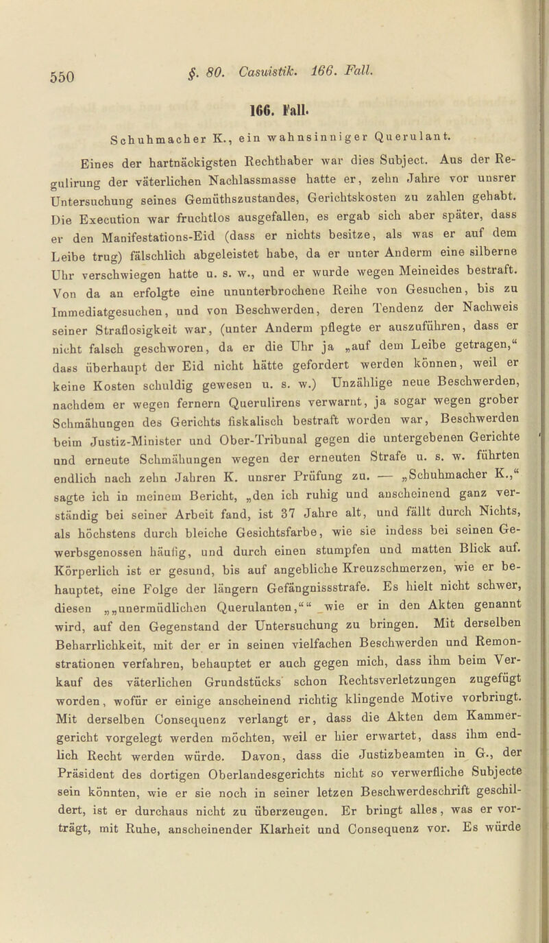 16C. Fall. Schuhmacher K., ein wahnsinniger Querulant. Eines der hartnäckigsten Rechthaber war dies Subject. Aus der Re¬ gulirung der väterlichen Nachlassmasse hatte er, zehn Jahre vor unsrer Untersuchung seines Gemüthszustandes, Gerichtskosten zu zahlen gehabt. Die Execution war fruchtlos ausgefallen, es ergab sich aber später, dass er den Manifestations-Eid (dass er nichts besitze, als was er auf dem Leibe trug) fälschlich abgeleistet habe, da er unter Anderm eine silberne Uhr verschwiegen hatte u. s. w., und er wurde wegen Meineides bestraft. Von da an erfolgte eine ununterbrochene Reihe von Gesuchen, bis zu Immediatgesuchen, und von Beschwerden, deren Tendenz der Nachweis seiner Straflosigkeit war, (unter Anderm pflegte er auszuführen, dass er nicht falsch geschworen, da er die Uhr ja „auf dem Leibe getragen,“ dass überhaupt der Eid nicht hätte gefordert werden können, weil er keine Kosten schuldig gewesen u. s. w.) Unzählige neue Beschwerden, nachdem er wegen fernem Querulirens verwarnt, ja sogar wegen grober Schmähungen des Gerichts fiskalisch bestraft worden war, Beschwerden beim Justiz-Minister und Ober-Tribunal gegen die untergebenen Gerichte und erneute Schmähungen wegen der erneuten Strafe u. s. w. führten endlich nach zehn Jahren K. unsrer Prüfung zu. — „Schuhmacher K., sagte ich in meinem Bericht, „den ich ruhig und anscheinend ganz ver¬ ständig bei seiner Arbeit fand, ist 37 Jahre alt, und fällt durch Nichts, als höchstens durch bleiche Gesichtsfarbe, wie sie indess bei seinen Ge- werbsgenossen häulig, und durch einen stumpfen und matten Blick auf. Körperlich ist er gesund, bis auf angebliche Kreuzschmerzen, wie er be¬ hauptet, eine Folge der längern Gefängnissstrafe. Es hielt nicht schwer, diesen „„unermüdlichen Querulanten,““ wie er in den Akten genannt wird, auf den Gegenstand der Untersuchung zu bringen. Mit derselben Beharrlichkeit, mit der er in seinen vielfachen Beschwerden und Remon¬ strationen verfahren, behauptet er auch gegen mich, dass ihm beim Ver¬ kauf des väterlichen Grundstücks schon Rechtsverletzungen zugefügt worden, wofür er einige anscheinend richtig klingende Motive vorbringt. Mit derselben Consequenz verlangt er, dass die Akten dem Kammer¬ gericht vorgelegt werden möchten, weil er hier erwartet, dass ihm end¬ lich Recht werden würde. Davon, dass die Justizbeamten in G., der Präsident des dortigen Oberlandesgerichts nicht so verwerfliche Subjecte sein könnten, wie er sie noch in seiner letzen Beschwerdeschrift geschil¬ dert, ist er durchaus nicht zu überzeugen. Er bringt alles, was er vor¬ trägt, mit Ruhe, anscheinender Klarheit und Consequenz vor. Es würde