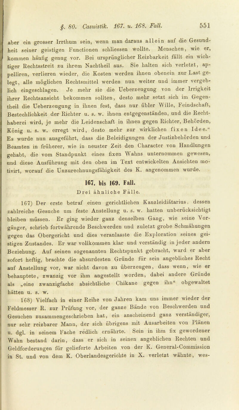 aber ein grosser Irrthum sein, wenn man daraus allein auf die Gesund¬ heit seiner geistigen Functionen schliessen wollte. Menschen, wie er, kommen häufig genug vor. Bei ursprünglicher Reizbarkeit fällt ein wich¬ tiger Rechtsstreit zu ihrem Nachtheil aus. Sie halten sich verletzt, ap- pelliren, verlieren wieder, die Kosten werden ihnen obenein zur Last ge¬ legt, alle möglichen Rechtsmittel werden nun weiter und immer vergeb¬ lich eingeschlagen. Je mehr sie die Ueberzeugung von der Irrigkeit ihrer Rechtsansicht bekommen sollten, desto mehr setzt sich im Gegen- theil die Ueberzeugung in ihnen fest, dass nur iibler Wille, Feindschaft, Bestechlichkeit der Richter u. s. w. ihnen entgegenständen, und die Recht¬ haberei wird, je mehr die Leidenschaft in ihnen gegen Richter, Behörden, König u. s. w. erregt wird, desto mehr zur wirklichen fixen Idee. Es wurde nun ausgeführt, dass die Beleidigungen der Justizbehörden und Beamten in früherer, wie in neuster Zeit den Character von Handlungen gehabt, die vom Standpunkt eines fixen Wahns unternommen gewesen, und diese Ausführung mit den oben im Text entwickelten Ansichten mo- tivirt, worauf die Unzurechnungsfähigkeit des K. angenommen wurde. 167, bis 169. Fall. Drei ähnliche Fälle. 167) Der erste betraf einen gerichtlichen Kanzleidiätarius, dessen zahlreiche Gesuche um feste Anstellung u. s. w. hatten unberücksichtigt bleiben müssen. Er ging wieder ganz denselben Gang, wie seine Vor¬ gänger, schrieb fortwährende Beschwerden und zuletzt grobe Schmähungen gegen das Obergericht und dies veranlasste die Exploration seines gei¬ stigen Zustandes. Er war vollkommen klar und verständig in jeder andern Beziehung. Auf seinen sogenannten Rechtspunkt gebracht, ward er aber sofort heftig, brachte die absurdesten Gründe für sein angebliches Recht auf Anstellung vor, war nicht davon zu überzeugen, dass wenn, wie er behauptete, zwanzig vor ihm angestellt worden, dabei andere Gründe als „eine zwanzigfache absichtliche Chikane gegen ihn obgewaltet hätten u. s. w. 168) Vielfach in einer Reihe von Jahren kam uns immer wieder der Feldmesser R. zur Prüfung vor, der ganze Bände von Beschwerden und Gesuchen zusammengeschrieben hat, ein anscheinend ganz verständiger, nur sehr reizbarer Mann, der sich übrigens mit Ausarbeiten von Plänen u. dgl. in seinem Fache redlich ernährte. Sein in ihm fix gewordener Wahn bestand darin, dass er sich in seinen angeblichen Rechten und Geldforderungen für gelieferte Arbeiten von der K. General-Commission in St. und von dem K. Oberlandesgerichte in X. verletzt wähnte, wes-