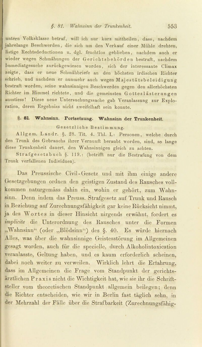 untern Volksklasse betraf, will ich nur kurz mittheilen, dass, nachdem jahrelange Beschwerden, die sich um den Verkauf einer Mühle drehten, listige Rechtsdeductionen u. dgl. fruchtlos geblieben, nachdem auch er wieder wegen Schmähungen der Gerichtsbehörden bestraft, nachdem Immediatgesuche zurückgewiesen worden, sich der interessante Climax zeigte, dass er neue Schmähbriefe an den höchsten irdischen Richter schrieb, und nachdem er nunmehr auch wegen M aj es tä tsb e 1 ei di gun g bestraft worden, seine wahnsinnigen Beschwerden gegen den allerhöchsten Richter im Himmel richtete, und die gemeinsten Gotteslästerungen ausstiess! Diese neue Untersuchungssache gab Veranlassung zur Explo¬ ration, deren Ergebniss nicht zweifelhaft sein konnte. §. 81. Wahnsinn. Fortsetzung. Wahnsinn der Trunkenheit. Gesetzliche Bestimmung. Allgem. Landr. §. 28. Tit. 4. Thl. I.: Personen, welche durch den Trunk des Gebrauchs ihrer Vernunft beraubt worden, sind, so lange diese Trunkenheit dauert, den Wahnsinnigen gleich zu achten. Strafgesetzbuch §. 119.: (betrifft nur die Bestrafung von dem Trunk verfallenen Individuen). Das Preussische Civil-Gesetz und mit ihm einige andere Gesetzgebungen ordnen den geistigen Zustand des Rausches voll¬ kommen naturgemäss dahin ein, wohin er gehört, zum Wahn¬ sinn. Denn indem das Preuss. Strafgesetz auf Trunk und Rausch in Beziehung auf Zurechnungsfähigkeit gar keine Rücksicht nimmt, ja des W ortes in dieser Hinsicht nirgends erwähnt, fordert es implicite die Unterordnung des Rausches unter die Formen „Wahnsinn“ (oder „Blödsinn“) des §. 40. Es würde hiernach Alles, was über die wahnsinnige Geistesstörung im Allgemeinen gesagt worden, auch für die specielle, durch Alkoholintoxication veranlasste, Geltung haben, und es kaum erforderlich scheinen, dabei noch weiter zu verweilen. Wirklich lehrt die Erfahrung, dass im Allgemeinen die Frage vom Standpunkt der gerichts¬ ärztlichen P r axis nicht die Wichtigkeit hat, wie sie ihr die Schrift¬ steller vom theoretischen Standpunkt allgemein beilegen; denn die Richter entscheiden, wie wir in Berlin fast täglich sehn, in der Mehrzahl der Fälle über die Strafbarkeit (Zurechnungsfähig-
