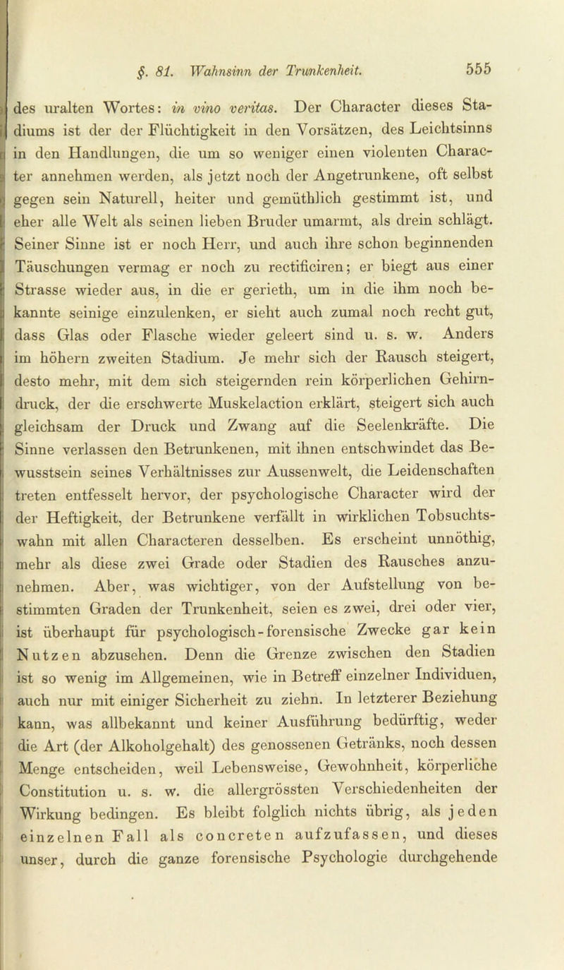 ) des uralten Wortes: in vino veritas. Der Character dieses Sta- i diums ist der der Flüchtigkeit in den Vorsätzen, des Leichtsinns in den Handlungen, die um so weniger einen violenten Charac¬ ter annehmen werden, als jetzt noch der Angetrunkene, oft selbst | gegen sein Naturell, heiter und gemüthlich gestimmt ist, und eher alle Welt als seinen lieben Bruder umarmt, als drein schlägt. Seiner Sinne ist er noch Herr, und auch ihre schon beginnenden Täuschungen vermag er noch zu rectificiren; er biegt aus einer Strasse wieder aus, in die er gerieth, um in die ihm noch be¬ kannte seinige einzulenken, er sieht auch zumal noch recht gut, dass Glas oder Flasche wieder geleert sind u. s. w. Anders im höhern zweiten Stadium. Je mehr sich der Rausch steigert, desto mehr, mit dem sich steigernden rein körperlichen Gehirn¬ druck, der die erschwerte Muskelaction erklärt, steigert sich auch i gleichsam der Druck und Zwang auf die Seelenkräfte. Die Sinne verlassen den Betrunkenen, mit ihnen entschwindet das Be- i wusstsein seines Verhältnisses zur Aussenwelt, die Leidenschaften treten entfesselt hervor, der psychologische Character wird der der Heftigkeit, der Betrunkene verfällt in wirklichen Tobsuchts¬ wahn mit allen Characteren desselben. Es erscheint unnöthig, mehr als diese zwei Grade oder Stadien des Rausches anzu¬ nehmen. Aber, was wichtiger, von der Aufstellung von be¬ stimmten Graden der Trunkenheit, seien es zwei, drei oder vier, i ist überhaupt für psychologisch-forensische Zwecke gar kein Nutzen abzusehen. Denn die Grenze zwischen den Stadien ist so wenig im Allgemeinen, wie in Betreff einzelner Individuen, auch nur mit einiger Sicherheit zu ziehn. In letzterer Beziehung kann, was allbekannt und keiner Ausführung bedürftig, weder die Art (der Alkoholgehalt) des genossenen Getränks, noch dessen Menge entscheiden, weil Lebensweise, Gewohnheit, körperliche Constitution u. s. w. die allergrössten Verschiedenheiten der Wirkung bedingen. Es bleibt folglich nichts übrig, als jeden einzelnen Fall als concreten aufzufassen, und dieses unser, durch die ganze forensische Psychologie durchgehende