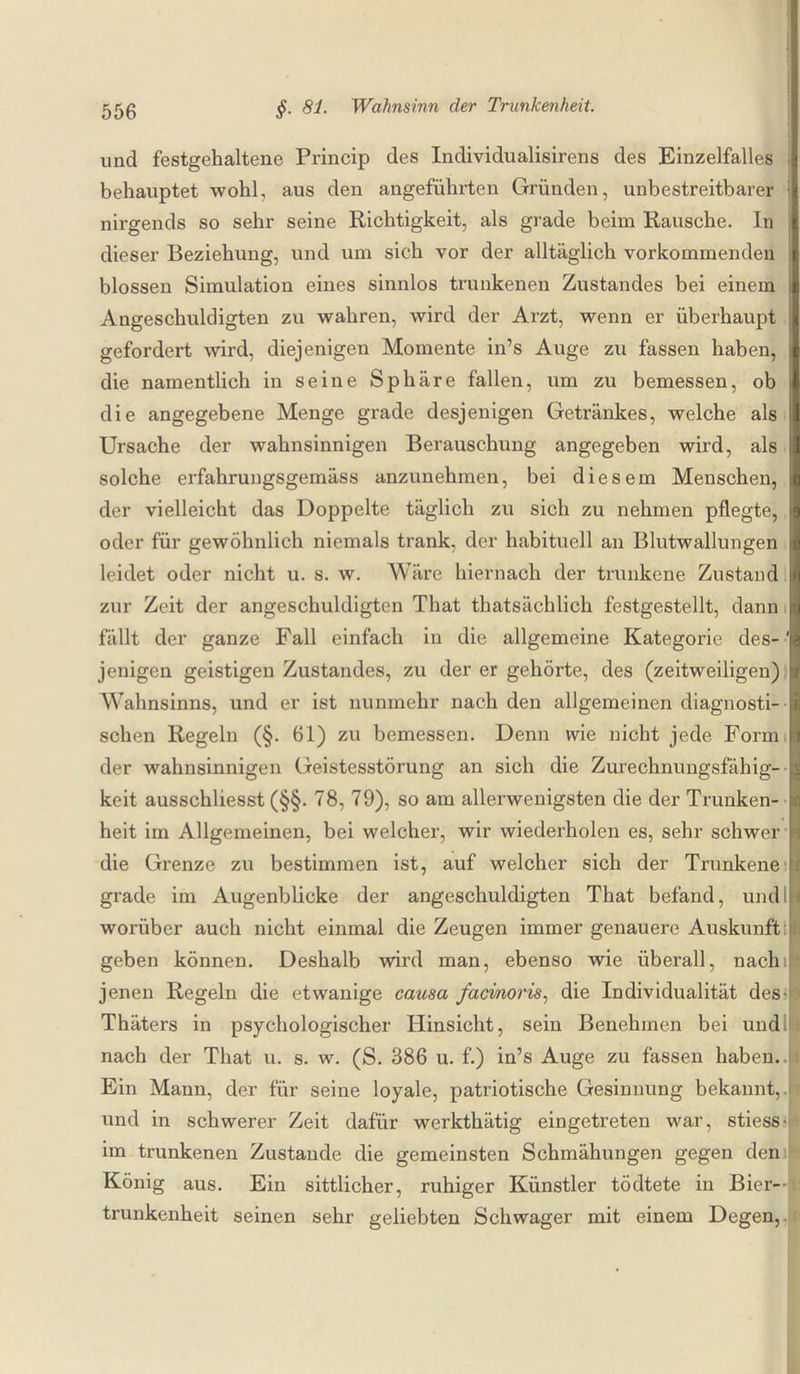 und festgehaltene Princip des Individualisirens des Einzelfalles behauptet wohl, aus den angeführten Gründen, unbestreitbarer : nirgends so sehr seine Richtigkeit, als grade beim Rausche. In dieser Beziehung, und um sich vor der alltäglich vorkommenden blossen Simulation eines sinnlos trunkenen Zustandes bei einem Angeschuldigten zu wahren, wird der Arzt, wenn er überhaupt j gefordert wird, diejenigen Momente in’s Auge zu fassen haben, die namentlich in seine Sphäre fallen, um zu bemessen, ob die angegebene Menge grade desjenigen Getränkes, welche als Ursache der wahnsinnigen Berauschung angegeben wird, als solche erfahrungsgemäss anzunehmen, bei diesem Menschen, der vielleicht das Doppelte täglich zu sich zu nehmen pflegte, oder für gewöhnlich niemals trank, der habituell an Blutwallungen i leidet oder nicht u. s. w. Ware hiernach der trunkene Zustand zur Zeit der angeschuldigten That thatsächlich festgestellt, dann fällt der ganze Fall einfach in die allgemeine Kategorie des-' jenigen geistigen Zustandes, zu der er gehörte, des (zeitweiligen) Wahnsinns, und er ist nunmehr nach den allgemeinen diagnosti¬ schen Regeln (§. 61) zu bemessen. Denn wie nicht jede Formi der wahnsinnigen Geistesstörung an sich die Zurechnungsfähig- keit ausschliesst (§§. 78, 79), so am allerwenigsten die der Trunken¬ heit im Allgemeinen, bei welcher, wir wiederholen es, sehr schwer die Grenze zu bestimmen ist, auf welcher sich der Trunkene ! grade im Augenblicke der angeschuldigten That befand, und i worüber auch nicht einmal die Zeugen immer genauere Auskunft! I geben können. Deshalb wird man, ebenso wie überall, nachil jenen Regeln die etwanige causa facinoris, die Individualität des- • Thäters in psychologischer Hinsicht, sein Benehmen bei und nach der That u. s. w. (S. 386 u. f.) in’s Auge zu fassen haben. Ein Mann, der für seine loyale, patriotische Gesinnung bekannt,, und in schwerer Zeit dafür werkthätig eingetreten war, stiess- im trunkenen Zustande die gemeinsten Schmähungen gegen den König aus. Ein sittlicher, ruhiger Künstler tödtete in Bier¬ trunkenheit seinen sehr geliebten Schwager mit einem Degen,