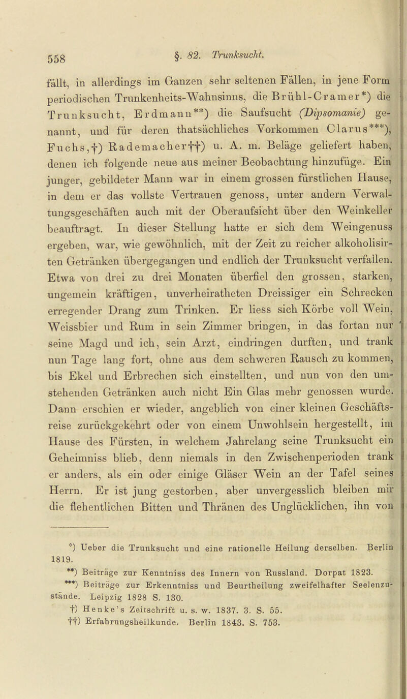 fällt, in allerdings im Ganzen sehr seltenen Fällen, in jene Form periodischen Trunkenheits-Wahnsinns, die Brühl-Cr am er*) die Trunksucht, Erdmann**) die Saufsucht (Dipsomanie) ge¬ nannt, und für deren thatsächliches Vorkommen Clarus***), Fuchs,f) Rademach er ff) u. A. m. Beläge geliefert haben, denen ich folgende neue aus meiner Beobachtung hinzufüge. Ein junger, gebildeter Mann war in einem grossen fürstlichen Hause, in dem er das vollste Vertrauen genoss, unter andern Verwal¬ tungsgeschäften auch mit der Oberaufsicht über den Weinkeller beauftragt. In dieser Stellung hatte er sich dem Weingenuss ergeben, war, wie gewöhnlich, mit der Zeit zu reicher alkoholisir- ten Getränken übergegangen und endlich der Trunksucht verfallen. Etwa von drei zu drei Monaten überfiel den grossen, starken, ungemein kräftigen, unverheiratheten Dreissiger ein Schrecken erregender Drang zum Trinken. Er liess sich Körbe voll Wein, Weissbier und Rum in sein Zimmer bringen, in das fortan nur seine Magd und ich, sein Arzt, eindringen durften, und trank nun Tage lang fort, ohne aus dem schweren Rausch zu kommen, bis Ekel und Erbrechen sich einstellten, und nun von den um¬ stehenden Getränken auch nicht Ein Glas mehr genossen wurde. Dann erschien er wieder, angeblich von einer kleinen Geschäfts¬ reise zurückgekehrt oder von einem Unwohlsein hergestellt, im Hause des Fürsten, in welchem Jahrelang seine Trunksucht ein Geheimniss blieb, denn niemals in den Zwischenperioden trank i er anders, als ein oder einige Gläser Wein an der Tafel seines Herrn. Er ist jung gestorben, aber unvergesslich bleiben mir die flehentlichen Bitten und Thränen des Unglücklichen, ihn von *) Ueber die Trunksucht und eine rationelle Heilung derselben. Berlin 1819. **) Beiträge zur Kenntniss des Innern von Russland. Dorpat 1823. ***) Beiträge zur Erkenntniss und Beurtheilung zweifelhafter Seelenzu¬ stände. Leipzig 1828 S. 130. t) Henke’s Zeitschrift u. s. w. 1837. 3. S. 55. tt) Erfahrungsheilkunde. Berlin 1843. S. 753.