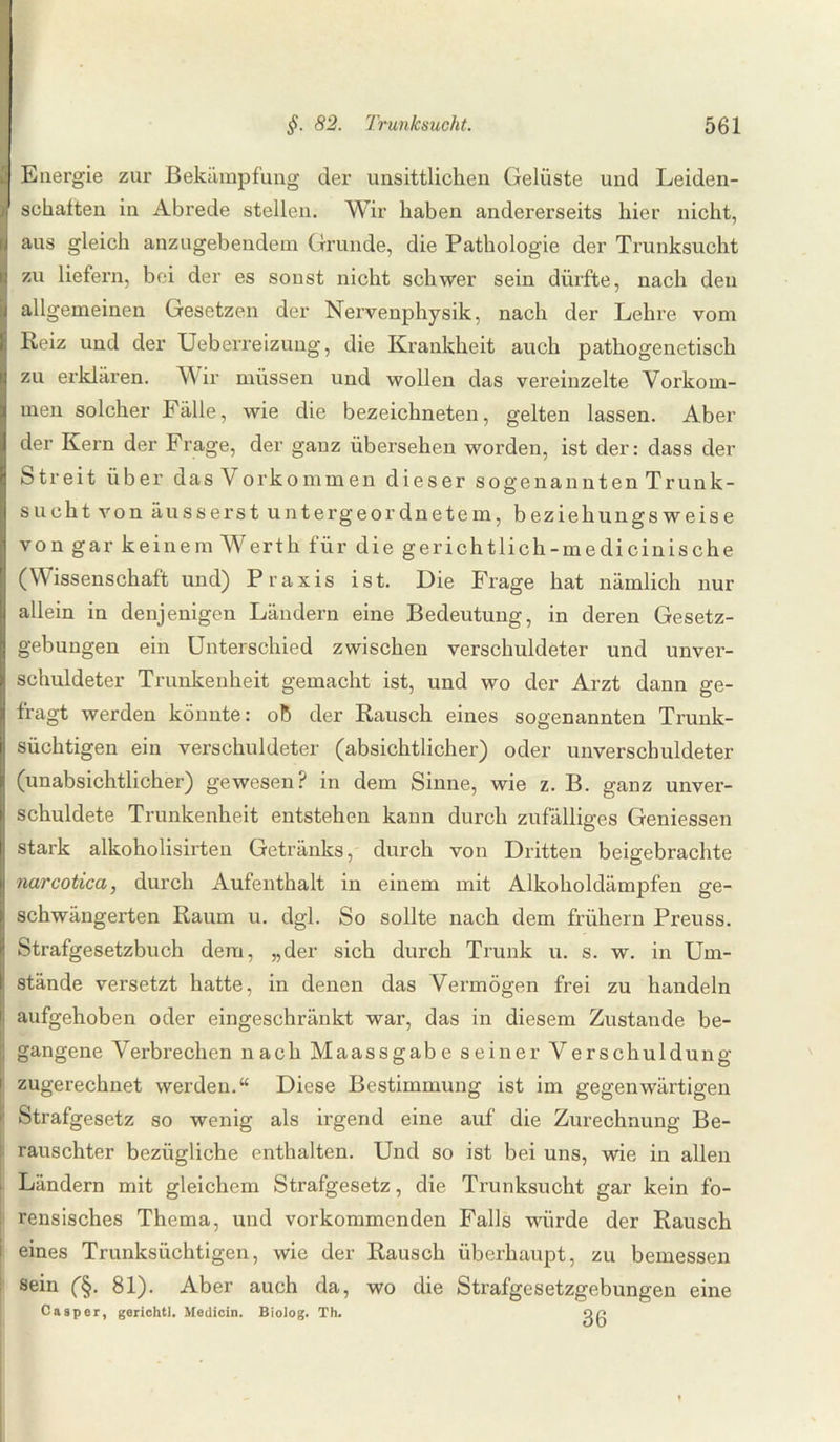Energie zur Bekämpfung der unsittlichen Gelüste und Leiden¬ schaften in Abrede stellen. Wir haben andererseits hier nicht, aus gleich anzugebendem Grunde, die Pathologie der Trunksucht zu liefern, bei der es sonst nicht schwer sein dürfte, nach den allgemeinen Gesetzen der Nervenphysik, nach der Lehre vom Reiz und der Ueberreizung, die Krankheit auch pathogenetisch zu erklären. Wir müssen und wollen das vereinzelte Vorkom¬ men solcher Fälle, wie die bezeichneten, gelten lassen. Aber der Kern der Frage, der ganz übersehen worden, ist der: dass der Streit über das Vork ommen dieser sogenannten Trunk¬ sucht von äusserst untergeordnetem, beziehungsweise von gar keinem Werth für die gerichtlich -me di cinis che (Wissenschaft und) Praxis ist. Die Frage hat nämlich nur allein in denjenigen Ländern eine Bedeutung, in deren Gesetz¬ gebungen ein Unterschied zwischen verschuldeter und unver¬ schuldeter Trunkenheit gemacht ist, und wo der Arzt dann ge¬ fragt werden könnte: ob der Rausch eines sogenannten Trunk¬ süchtigen ein verschuldeter (absichtlicher) oder unverschuldeter (unabsichtlicher) gewesen? in dem Sinne, wie z. B. ganz unver¬ schuldete Trunkenheit entstehen kann durch zufälliges Gemessen stark alkoholisirten Getränks, durch von Dritten beigebrachte narcotica, durch Aufenthalt in einem mit Alkoholdämpfen ge¬ schwängerten Raum u. dgl. So sollte nach dem frühem Preuss. Strafgesetzbuch dem, „der sich durch Trunk u. s. w. in Um¬ stände versetzt hatte, in denen das Vermögen frei zu handeln aufgehoben oder eingeschränkt war, das in diesem Zustande be¬ gangene Verbrechen nach Maassgabe seiner Verschuldung zugerechnet werden.“ Diese Bestimmung ist im gegenwärtigen Strafgesetz so wenig als irgend eine auf die Zurechnung Be¬ rauschter bezügliche enthalten. Und so ist bei uns, wie in allen Ländern mit gleichem Strafgesetz, die Trunksucht gar kein fo¬ rensisches Thema, und vorkommenden Falls würde der Rausch eines Trunksüchtigen, wie der Rausch überhaupt, zu bemessen sein (§. 81). Aber auch da, wo die Strafgesetzgebungen eine Casper, geriehtl. Medicin. Biolog. Th. w