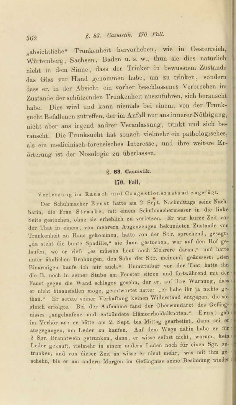 „absichtliche“ Trunkenheit hervorheben, wie in Oesterreich, Würtemberg, Sachsen, Baden u. s. w., thun sie dies natürlich nicht in dem Sinne, dass der Trinker in bewusstem Zustande das Glas zur Hand genommen habe, um zu trinken, sondern dass er, in der Absicht ein vorher beschlossenes Verbrechen im Zustande der schützenden Trunkenheit auszuführen, sich berauscht habe. Dies wird und kann niemals bei einem, von der Trunk¬ sucht Befallenen zutreffen, der im Anfall nur aus innerer Nöthigung, nicht aber aus irgend andrer Veranlassung, trinkt und sich be¬ rauscht. Die Trunksucht hat sonach vielmehr ein pathologisches, als ein medicinisch-forensisches Interesse, und ihre weitere Er¬ örterung ist der Nosologie zu überlassen. §. 83. Casuistik. 170. Fall. Verletzung im Rausch und Congestionszustand zu ge fügt. Der Schuhmacher Ernst hatte am 2. Sept. Nachmittags seine Nach¬ barin, die Frau Straube, mit einem Schuhmachermesser in die linke Seite gestochen, ohne sie erheblich zu verletzen. Er war kurze Zeit vor der That in einem, von mehrern Augenzeugen bekundeten Zustande von Trunkenheit zu Haus gekommen, hatte von der Str. sprechend, gesagt: „da steht die bunte Spadille,“ sie dann gestochen, war auf den Hof ge¬ laufen, wo er rief: „es müssen heut noch Mehrere daran,“ und hatte unter ähnlichen Drohungen, den Sohn der Str. meinend, geäussert: „den Einarmigen kaufe ich mir auch.“ Unmittelbar vor der lliat hatte ihn die B. noch in seiner Stube am Fenster sitzen und fortwährend mit der Faust gegen die Wand schlagen gesehn, der er, auf ihre Warnung, dass er nicht hinausfallen möge, geantwortet hatte: „er habe ihr ja nichts ge- than.“ Er setzte seiner Verhaftung keinen Widerstand entgegen, die so¬ gleich erfolgte. Bei der Aufnahme fand der Oberwundarzt des Gefäng¬ nisses „angelaufeue und entzündete Hämorrhoidalknoten.“ Ernst gab im Verhör an: er hätte am 2. Sept. bis Mittag gearbeitet, dann sei er ausgegangen, um Leder zu kaufen. Auf dem Wege dahin habe er für 2 Sgr. Branntwein getrunken, dann, er wisse selbst nicht, warum, kein Leder gekauft, vielmehr in einem andern Laden noch für einen Sgr. ge¬ trunken, und von dieser Zeit an wisse er nicht mehr, was mit ihm ge¬ scheht!, bis er am andern Morgen im Gefängniss seine Besinnung wieder