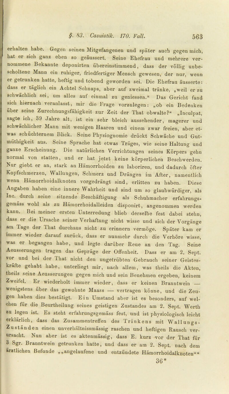 erhalten habe. Gegen seinen Mitgefangenen und später auch gegen mich, hat er sich ganz eben so geäussert. Seine Ehefrau und mehrere ver¬ nommene Bekannte deponirten übereinstimmend, dass der völlig unbe¬ scholtene Mann ein ruhiger, friedfertiger Mensch gewesen, der nur, wenn er getrunken hatte, heftig und tobend geworden sei. Die Ehefrau äusserte: dass er täglich ein Achtel Schnaps, aber auf zweimal tränke, „weil er zu schwächlich sei, um alles auf einmal zu gemessen.“ Das Gericht fand sich hiernach veranlasst, mir die Frage vorzulegen: „ob ein Bedenken über seine Zurechnungsfähigkeit zur Zeit der That obwalte?“ „Inculpat, sagte ich, 39 Jahre alt, ist ein sehr bleich aussehender, magerer und schwächlicher Mann mit wenigen Haaren und einem zwar freien, aber et¬ was schüchternem Blick. Seine Physiognomie drückt Schwäche und Gut- müthigkeit aus. Seine Sprache hat etwas Träges, wie seine Haltung und ganze Eischeinung. Die natürlichen Verrichtungen seines Körpers gehn normal von statten, und er hat jetzt keine körperlichen Beschwerden. Nur giebt er an, stark an Hämorrhoiden zu laboriren, und dadurch öfter Kopfschmerzen, Wallungen, Schmerz und Drängen im After, namentlich wenn Hämorrhoidalknoten vorgedrängt sind, erlitten zu haben. Diese Angaben haben eine innere Wahrheit und sind um so glaubwürdiger, als Inc. durch seine sitzende Beschäftigung als Schuhmacher erfahrungs- gemäss wohl als zu Hämorrhoidalleiden disponirt, angenommen werden kann. Bei meiner ersten Unterredung blieb derselbe fest dabei stehn, dass er die Ursache seiner Verhaftung nicht wisse und sich der Vorgänge am läge der Ihat durchaus nicht zu erinnern vermöge. Später kam er immer wieder darauf zurück, dass er nunmehr durch die Verhöre wisse, was er begangen habe, und legte darüber Reue an den Tag. Seine Aeusserungen tragen das Gepräge der Offenheit. Dass er am 2. Sept. vor und bei der ihat nicht den ungetrübten Gebrauch seiner Geistes¬ kräfte gehabt habe, unterliegt mir, nach allem, was theils die Akten, theils seine Aeusserungen gegen mich und sein Benehmen ergeben, keinem Zweifel. Er wiederholt immer wieder, dass er keinen Branntwein _ wenigstens über das gewohnte Maass —• vertragen könne, und die Zeu¬ gen haben dies bestätigt. Ein Umstand aber ist es besonders, auf wel¬ chen für die Beurtheilung seines geistigen Zustandes am 2. Sept. Werth zu legen ist. Es steht erfahrungsgemäss fest, und ist physiologisch leicht erklärlich, dass das Zusammentreffen des Trinkens mit Wallungs- Zuständen einen unverhältnissmässig raschen und heftigen Rausch ver¬ ursacht. Nun aber ist es aktenmässig, dass E. kurz vor der That für 3 Sgr. Branntwein getrunken hatte, und dass er am 2. Sept. nach dem ärztlichen Befunde „„angelaufene und entzündete Hämorrhoidalknoten““ 36*