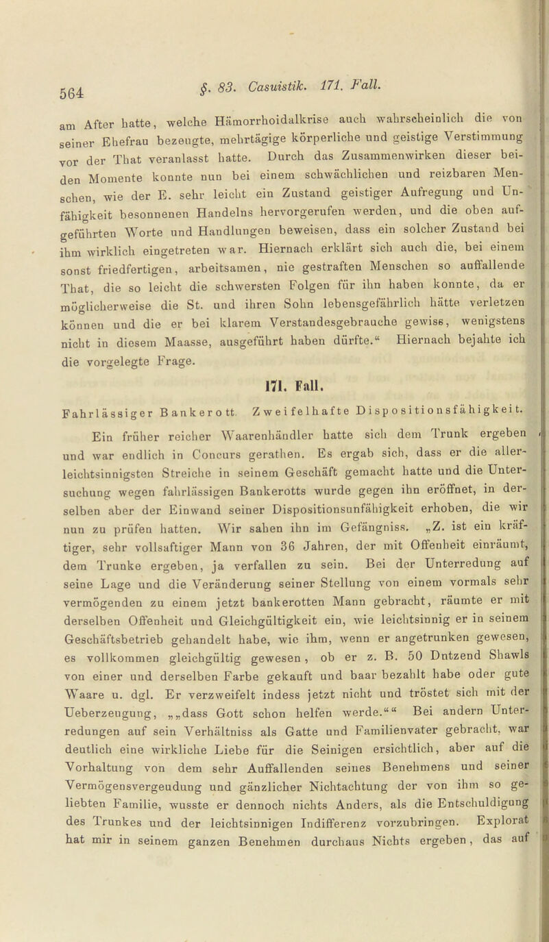 am After batte, welche Hämorrhoidalkrise auch wahrscheinlich die von seiner Ehefrau bezeugte, mehrtägige körperliche und geistige Verstimmung vor der That veranlasst hatte. Durch das Zusammenwirken dieser bei¬ den Momente konnte nun bei einem schwächlichen und reizbaren Men¬ schen, wie der E. sehr leicht ein Zustand geistiger Aufregung und Un-' fähigkeit besonnenen Handelns hervorgerufen werden, und die oben auf¬ geführten Worte und Handlungen beweisen, dass ein solcher Zustand bei ihm wirklich eingetreten war. Hiernach erklärt sich auch die, bei einem sonst friedfertigen, arbeitsamen, nie gestraften Menschen so auffallende That, die so leicht die schwersten Folgen fiir ihn haben konnte, da er möglicherweise die St. und ihren Sohn lebensgefährlich hätte verletzen können und die er bei klarem Verstandesgebrauche gewiss, wenigstens nicht in diesem Maasse, ausgeführt haben dürfte.“ Hiernach bejahte ich die vorgelegte Frage. 171. Fall. Fahrlässiger Bankerott. Zweifelhafte Dispositionsfähigkeit. Ein früher reicher Waarenhändler hatte sich dem Irunk ergeben >| und war endlich in Concurs gerathen. Es ergab sich, dass er die aller- leichtsinnigsten Streiche in seinem Geschäft gemacht hatte und die Untei- suchung wegen fahrlässigen Bankerotts wurde gegen ihn eröffnet, in der¬ selben aber der Einwand seiner Dispositionsunfähigkeit erhoben, die wir nun zu prüfen hatten. Wir sahen ihn im Gefängniss. „Z. ist ein kräf¬ tiger, sehr vollsaftiger Mann von 36 Jahren, der mit Offenheit einräumt, dem Trünke ergeben, ja verfallen zu sein. Bei der Unterredung auf seine Lage und die Veränderung seiner Stellung von einem vormals sehr i vermögenden zu einem jetzt bankerotten Mann gebracht, räumte er mit | derselben Offenheit und Gleichgültigkeit ein, wie leichtsinnig er in seinem Geschäftsbetrieb gehandelt habe, wie ihm, wenn er angetrunken gewesen, es vollkommen gleichgültig gewesen, ob er z. B. 50 Dntzend Shawls von einer und derselben Farbe gekauft und baar bezahlt habe oder gute Waare u. dgl. Er verzweifelt indess jetzt nicht und tröstet sich mit der Ueberzeugung, „„dass Gott schon helfen werde.““ Bei andern Unter¬ redungen auf sein Verhältniss als Gatte und Familienvater gebracht, war deutlich eine wirkliche Liebe für die Seinigen ersichtlich, aber auf die Vorhaltung von dem sehr Auffallenden seines Benehmens und seiner Vermögensvergeudung und gänzlicher Nichtachtung der von ihm so ge¬ liebten F'amilie, wusste er dennoch nichts Anders, als die Entschuldigung des drunkes und der leichtsinnigen Indifferenz vorzubringen. Explorat hat mir in seinem ganzen Benehmen durchaus Nichts ergeben, das auf