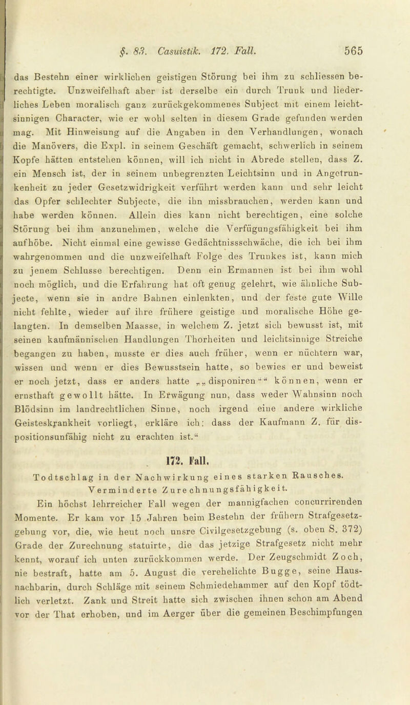 das Bestehn einer wirklichen geistigen Störung bei ihm zu schliessen be¬ rechtigte. Unzweifelhaft aber ist derselbe ein durch Trunk und lieder¬ liches Leben moralisch ganz zurückgekommenes Subject mit einem leicht¬ sinnigen Character, wie er wohl selten in diesem Grade gefunden werden mag. Mit Hinweisung auf die Angaben in den Verhandlungen, wonach die Manövers, die Expl. in seinem Geschäft gemacht, schwerlich in seinem Kopfe hätten entstehen können, will ich nicht in Abrede stellen, dass Z. ein Mensch ist, der in seinem unbegrenzten Leichtsinn und in Angetrun¬ kenheit zu jeder Gesetzwidrigkeit verführt werden kann und sehr leicht das Opfer schlechter Subjecte, die ihn missbrauchen, werden kann und habe werden können. Allein dies kann nicht berechtigen, eine solche Störung bei ihm anzunehmen, welche die Verfügungsfähigkeit bei ihm aufhöbe. Nicht einmal eine gewisse Gedächtnissschwäche, die ich bei ihm wahrgenommen und die unzweifelhaft Folge des Trunkes ist, kann mich zu jenem Schlüsse berechtigen. Denn ein Ermannen ist bei ihm wohl noch möglich, und die Erfahrung hat oft genug gelehrt, wie ähnliche Sub¬ jecte, wenn sie in andre Bahnen einlenkten, und der feste gute Wille nicht fehlte, wieder auf ihre frühere geistige und moralische Höhe ge¬ langten. In demselben Maasse, in welchem Z. jetzt sich bewusst ist, mit seinen kaufmännischen Handlungen Thorheiten und leichtsinnige Streiche begangen zu haben, musste er dies auch früher, wenn er nüchtern war, wissen und wenn er dies Bewusstsein hatte, so bewies er und beweist er noch jetzt, dass er anders hatte „ disponiren “ “ können, wenn er ernsthaft gewollt hätte. In Erwägung nun, dass weder Wahnsinn noch Blödsinn im landrechtlichen Sinne, noch irgend eine andere wirkliche Geisteskrankheit vorliegt, erkläre ich: dass der Kaufmann Z. für dis¬ positionsunfähig nicht zu erachten ist.“ 172, Kall. Todtschlag in der Nachwirkung eines starken Rausches. Vermind erte Z ure chnungsfähigkeit. Ein höchst lehrreicher Fall wegen der mannigfachen concurrirenden Momente. Er kam vor 15 Jahren beim Bestehn der frühem Strafgesetz¬ gebung vor, die, wie heut noch unsre Civilgesetzgebung (s. oben S. 372) Grade der Zurechnung statuirte, die das jetzige Strafgesetz nicht mehr kennt, worauf ich unten zurückkommen werde. Der Zeugschmidt Zoch, nie bestraft, hatte am 5. August die verehelichte Bugge, seine Haus¬ nachbarin, durch Schläge mit seinem Schmiedehammer auf den Kopf tödt- lich verletzt. Zank und Streit hatte sich zwischen ihnen schon am Abend vor der That erhoben, und im Aerger über die gemeinen Beschimpfungen